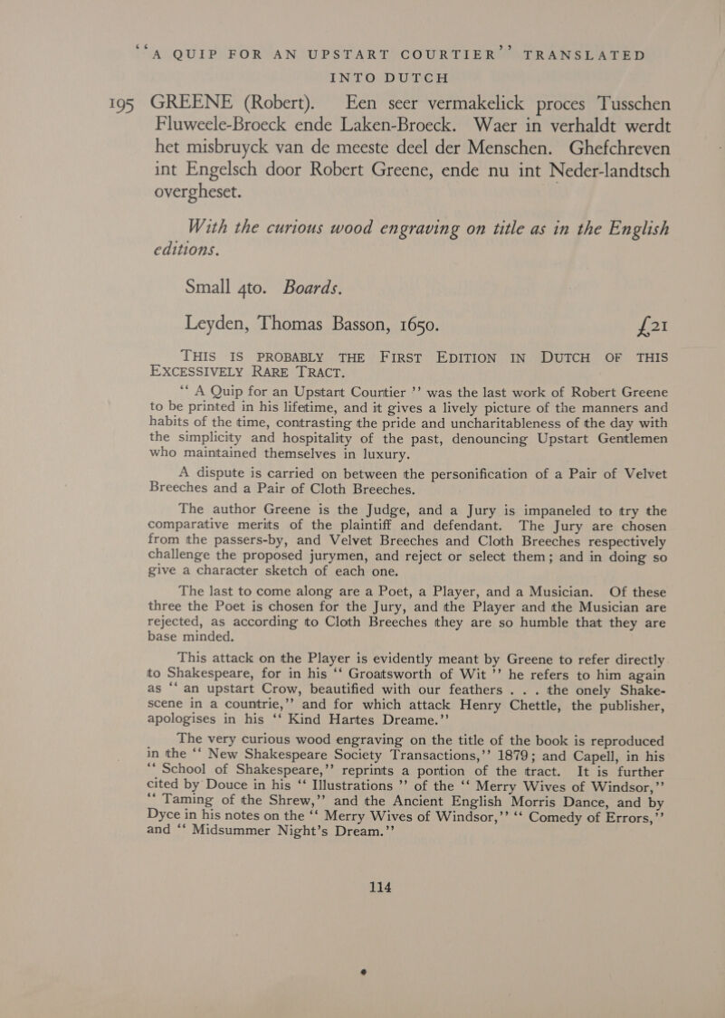 ec A. QUIP FOR AN UPSTART COURTIER TRANSLATED INTO DUTCH 195 GREENE (Robert). Een seer vermakelick proces Tusschen Fluweele-Broeck ende Laken-Broeck. Waer in verhaldt werdt het misbruyck van de meeste deel der Menschen. Ghefchreven int Engelsch door Robert Greene, ende nu int Neder-landtsch overgheset. | With the curious wood engraving on title as in the English editions. Small 4to. Boards. Leyden, Thomas Basson, 1650. fel THIS IS PROBABLY THE FIRST EDITION IN DUTCH OF THIS EXCESSIVELY RARE TRACT. ‘“‘ A Quip for an Upstart Courtier ’’ was the last work of Robert Greene to be printed in his lifetime, and it gives a lively picture of the manners and habits of the time, contrasting the pride and uncharitableness of the day with the simplicity and hospitality of the past, denouncing Upstart Gentlemen who mainitained themselves in luxury. A dispute is carried on between the personification of a Pair of Velvet Breeches and a Pair of Cloth Breeches. The author Greene is the Judge, and a Jury is impaneled to try the comparative merits of the plaintiff and defendant. The Jury are chosen from tthe passers-by, and Velvet Breeches and Cloth Breeches respectively challenge the proposed jurymen, and reject or select them; and in doing so give a character sketch of each one. The last to come along are a Poet, a Player, and a Musician. Of these three the Poet is chosen for the Jury, and the Player and the Musician are rejected, as according to Cloth Breeches they are so humble that they are base minded. This attack on the Player is evidently meant by Greene to refer directly. to Shakespeare, for in his ‘‘ Groatsworth of Wit ’’ he refers to him again as ‘an upstart Crow, beautified with our feathers . . . the onely Shake- scene in a countrie,’’ and for which attack Henry Chettle, the publisher, apologises in his ‘‘ Kind Hartes Dreame.”’ The very curious wood engraving on the title of the book is reproduced in the ‘‘ New Shakespeare Society Transactions,’’ 1879; and Capell, in his ‘“‘ School of Shakespeare,’’ reprints a portion of the tract. It is further cited by Douce in his ‘‘ Illustrations ’’ of the ‘‘ Merry Wives of Windsor,”’ ‘‘ Taming of the Shrew,’’ and the Ancient English Morris Dance, and by Dyce in his notes on the ‘‘ Merry Wives of Windsor,’ “ Comedy of Errors,’’ and ‘* Midsummer Night’s Dream.’’