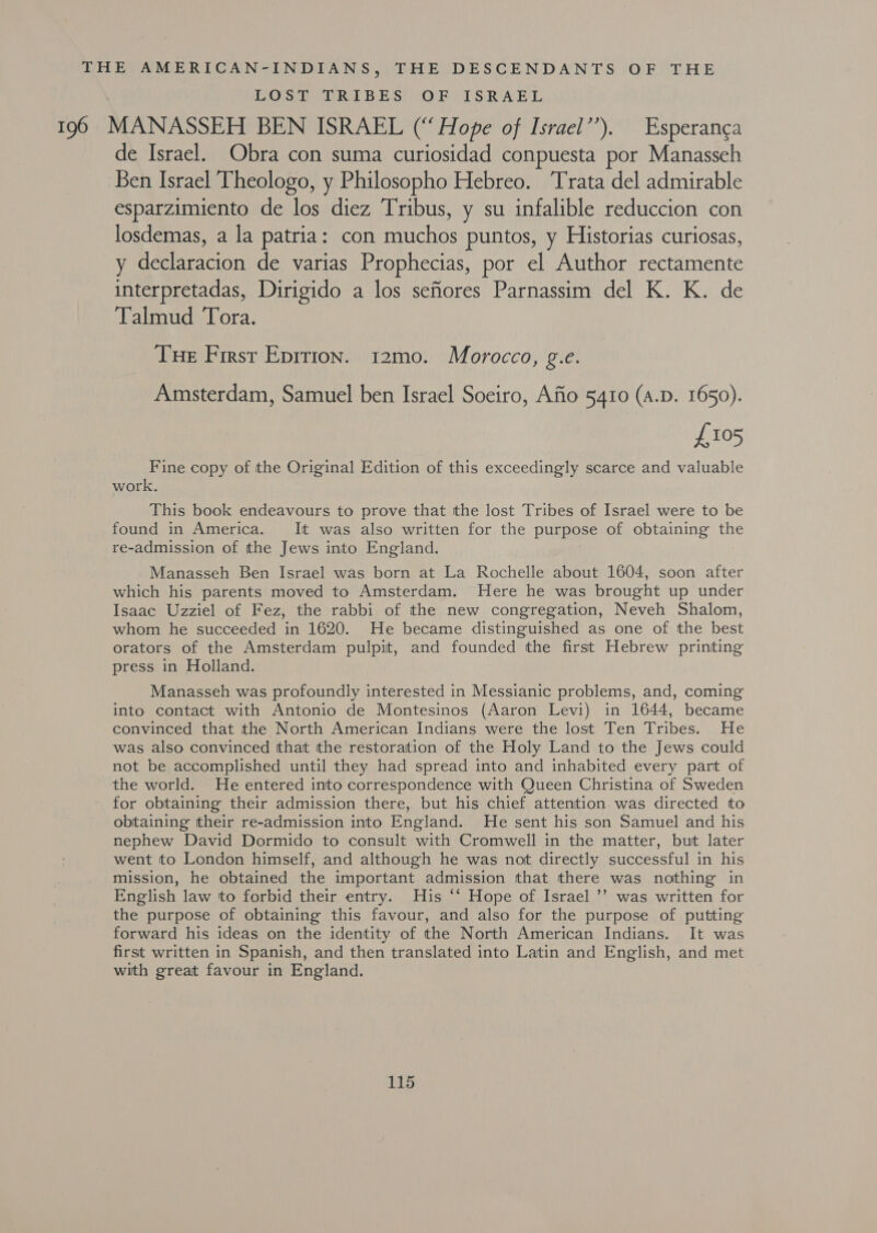 THE AMERICAN-INDIANS, THE DESCENDANTS OF THE LOSS BRIBES sOF ISRAEL 196 MANASSEH BEN ISRAEL (“Hope of Israel’’). Esperanca de Israel. Obra con suma curiosidad conpuesta por Manasseh Ben Israel Theologo, y Philosopho Hebreo. Trata del admirable esparzimiento de los diez Tribus, y su infalible reduccion con losdemas, a la patria: con muchos puntos, y Historias curiosas, y declaracion de varias Prophecias, por el Author rectamente interpretadas, Dirigido a los sefiores Parnassim del K. K. de Talmud Tora. Tue Firsr Eprrion. 12mo. Morocco, g.e. Amsterdam, Samuel ben Israel Soeiro, Afio 5410 (A.D. 1650). £105 Fine copy of the Original Edition of this exceedingly scarce and valuable work. This book endeavours to prove that the lost Tribes of Israel were to be found in America. It was also written for the purpose of obtaining the re-admission of the Jews into England. Manasseh Ben Israel was born at La Rochelle about 1604, soon after which his parents moved to Amsterdam. Here he was brought up under Isaac Uzziel of Fez, the rabbi of the new congregation, Neveh Shalom, whom he succeeded in 1620. He became distinguished as one of the best orators of the Amsterdam pulpit, and founded the first Hebrew printing press in Holland. Manasseh was profoundly interested in Messianic problems, and, coming into contact with Antonio de Montesinos (Aaron Levi) in 1644, became convinced that the North American Indians were the lost Ten Tribes. He was also convinced that the restoration of the Holy Land to the Jews could not be accomplished until they had spread into and inhabited every part of the world. He entered into correspondence with Queen Christina of Sweden for obtaining their admission there, but his chief attention. was directed to obtaining their re-admission into England. He sent his son Samuel and his nephew David Dormido to consult with Cromwell in the matter, but later went to London himself, and although he was not directly successful in his mission, he obtained the important admission that there was nothing in English law to forbid their entry. His ‘‘ Hope of Israel ’’ was written for the purpose of obtaining this favour, and also for the purpose of putting forward his ideas on the identity of the North American Indians. It was first written in Spanish, and then translated into Latin and English, and met with great favour in England.