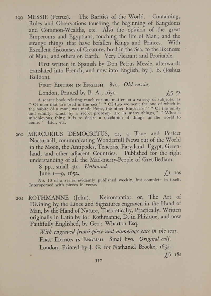 199 MESSIE (Petrus). The Rarities of the World. Containing, Rules and Observations touching the beginning of Kingdoms and Common-Wealths, etc. Also the opinion of the great Emperours and Egyptians, touching the life of Man; and the strange things that have befallen Kings and Princes. With Excellent discourses of Creatures bred in the Sea, to the likenesse of Man; and others on Earth. Very Pleasant and Profitable. First written in Spanish by Don Petrus Messie, afterwards translated into French, and now into English, by J. B. (Joshua Baildon). First Eprrion 1n Encuiso. 8vo. Old russia. London, Printed by B. A., 1651. £5 5s A scarce book relating much curious matter on a variety of subjects, as ‘“ Of men that are bred in the sea,’’ ‘‘ Of two women; the one of which in the habite of a man, was made Pope, the other Empresse,’’ ‘‘ Of the amity and enmity, which by a secret property, are in many things,’’ “* What a mischievous thing it is to desire a revelation of things in the world to COMESR LLC etc: 200 MERCURIUS DEMOCRITUS, or, a True and Perfect Nocturnall, communicating Wonderfull News out of the World in the Moon, the Antipodes, Tenebris, Fary-land, Egypt, Green- land, and other adjacent Countries. Published for the right understanding of all the Mad-merry-People of Gret-Bedlam. 8 pp., small 4to. Unbound. June 1—9, 1652. £1 10s No. 10 of a series evidently published weekly, but complete in itself. Interspersed with pieces in verse. 201 ROTHMANNE (John). Keiromantia: or, The Art of Divining by the Lines and Signatures engraven in the Hand of Man, by the Hand of Nature, Theoretically, Practically. Written originally in Latin by Io: Rothmanne, D. in Phisique, and now Faithfully Englished, by Geo: Wharton Esq. With engraved frontispiece and numerous cuts in the text. First Epirion in Encuisu. Small 8vo. Original calf. London, Printed by J. G. for Nathaniel Brooke, 1652. : £6 18s
