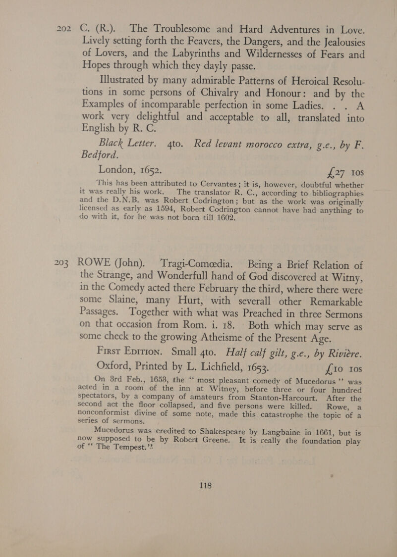 202 C. (R.). The Troublesome and Hard Adventures in Love. Lively setting forth the Feavers, the Dangers, and the Jealousies of Lovers, and the Labyrinths and Wildernesses of Fears and Hopes through which they dayly passe. Illustrated by many admirable Patterns of Heroical Resolu- tions in some persons of Chivalry and Honour: and by the Examples of incomparable perfection in some Ladies. . . A work very delightful and acceptable to all, translated into English by R. C. Black Letter. 4to. Red levant morocco extra, peadeay AUN Bhs Bedford. London, 1652. £27103 This has been attributed to Cervantes ; it is, however, doubtful whether it was really his work. The translator R. C., according to bibliographies and the D.N.B. was Robert Codrington; but as the work was originally licensed as early as 1594, Robert Codrington cannot have had anything to do with it, for he was not born till 1602. 203 ROWE (John). Tragi-Comeedia. Being a Brief Relation of the Strange, and Wonderfull hand of God discovered at Witny, in the Comedy acted there February the third, where there were some Slaine, many Hurt, with severall other Remarkable Passages. ‘Together with what was Preached in three Sermons on that occasion from Rom. i. 18. Both which may serve as some check to the growing Atheisme of the Present Age. First Eprrton. Small gto. Half calf gilt, g.e., by Riviere. Oxford, Printed by L. Lichfield, 1653. £10 tos On 38rd Feb., 1653, the ‘‘ most pleasant comedy of Mucedorus ’’ was acted in a room. of the inn at Witney, before three or four hundred spectators, by a company of amateurs from Stanton-Harcourt. After the second act the floor collapsed, and five persons were killed. Rowe, a nonconformist divine of some note, made this catastrophe the topic of a series of sermons. Mucedorus was credited to Shakespeare by Langbaine in 1661, but is now supposed to be by Robert Greene. It is really the foundation play of ‘* The Tempest. ’”