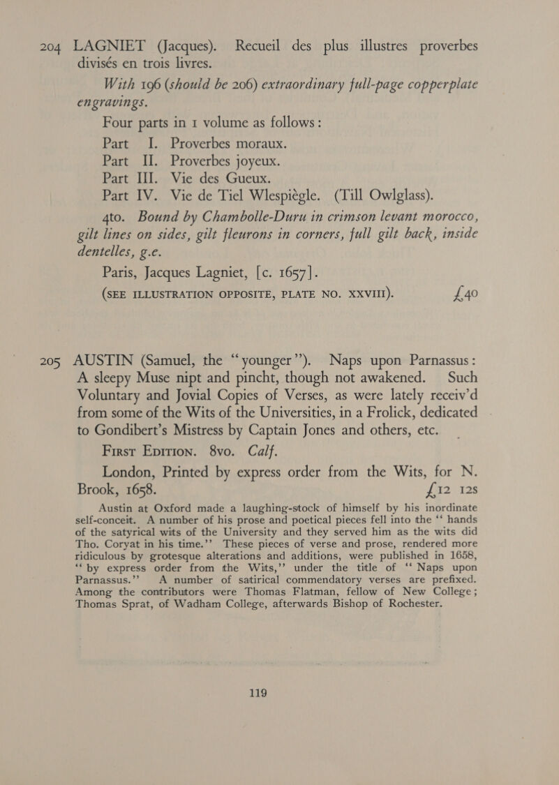 204 LAGNIET (Jacques). Recueil des plus illustres proverbes divisés en trois livres. With 196 (should be 206) extraordinary full-page copperplate engravings. Four parts in 1 volume as follows: Part I. Proverbes moraux. Part II. Proverbes joyeux. Part III. Vie des Gueux. Part IV. Vie de Tiel Wlespiégle. (Till Owlglass). 4to. Bound by Chambolle-Duru in crimson levant morocco, gilt lines on sides, gilt fleurons in corners, full gilt back, inside dentelles, g.e. Paris, Jacques Lagniet, [c. 1657]. (SEE ILLUSTRATION OPPOSITE, PLATE NO. XXVIII). £40 205 AUSTIN (Samuel, the “younger’’). Naps upon Parnassus : A sleepy Muse nipt and pincht, though not awakened. Such Voluntary and Jovial Copies of Verses, as were lately receiv’d from some of the Wits of the Universities, in a Frolick, dedicated to Gondibert’s Mistress by Captain Jones and others, etc. First Epirion. 8vo. Calf. London, Printed by express order from the Wits, for N. Brook, 1658. £52 12S Austin at Oxford made a laughing-stock of himself by his inordinate self-conceit. A number of his prose and poetical pieces fell into the ** hands of the satyrical wits of the University and they served him as the wits did Tho. Coryat in his time.’’ These pieces of verse and prose, rendered more ridiculous by grotesque alterations and additions, were published in 1658, ‘“ by express order from the Wits,’’ under the title of “‘ Naps upon Parnassus.’’ A number of satirical commendatory verses are prefixed. Among the contributors were Thomas Flatman, fellow of New College ; Thomas Sprat, of Wadham College, afterwards Bishop of Rochester.