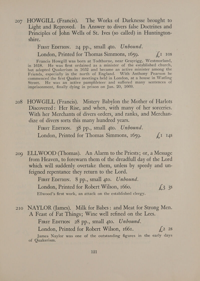 Light and Reproved. In Answer to divers false Doctrines and Principles of John Wells of St. Ives (so called) in Huntington- shire. First Eprrion. 24 pp., small gto. Unbound. London, Printed for Thomas Simmons, 1659. £1 Ios Francis Howgill was born at Todthorne, near Grayrigg, Westmorland, in 1618. He was first ordained as a minister of the established church, but adopted Quakerism in 1652 and became an active minister among the Friends, especially in the north of England. With Anthony Pearson he commenced the first Quaker meetings held in London, at a house in Watling Street. He was an active pamphleteer and suffered many sentences of imprisonment, finally dying in prison on Jan. 20, 1669. 208 HOWGILL (Francis). Mistery Babylon the Mother of Harlots Discovered: Her Rise, and when, with many of her sorceries. With her Merchants of divers orders, and ranks, and Merchan- dize of divers sorts this many hundred years. First Eprrion. 38 pp., small 4to. Unbound. London, Printed for Thomas Simmons, 1659. £r 14s 209 ELLWOOD (Thomas). An Alarm to the Priests; or, a Message from Heaven, to forewarn them of the dreadfull day of the Lord which will suddenly overtake them, unless by speedy and un- feigned repentance they return to the Lord. First Epirion. 8 pp., small gto. Unbound. London, Printed for Robert Wilson, 1660. ia 38 Ellwood’s first work, an attack on the established clergy. 210 NAYLOR (James). Milk for Babes: and Meat for Strong Men. A Feast of Fat Things; Wine well refined on the Lees. First Epirion 28 pp., small 4to. Unbound. London, Printed for Robert Wilson, 166r. eds James Naylor was one of the outstanding figures in the early days of Quakerism. ) Yat