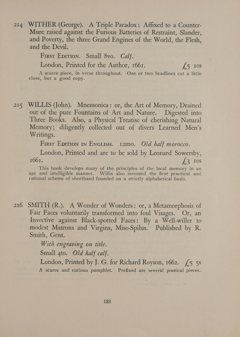 214 WITHER (George). A Triple Paradox: Affixed to a Counter- Mure raised against the Furious Batteries of Restraint, Slander, and Poverty, the three Grand Engines of the World, the Flesh, and the Devil. First Eprtion. Small 8vo. Calf. London, Printed for the Author, 1661. £5 10s A scarce piece, in verse throughout. One or two headlines cut a little close, but a good copy. 215 WILLIS (John). Mnemonica: or, the Art of Memory, Drained out of the pure Fountains of Art and Nature. Digested into Three Books. Also, a Physical Treatise of cherishing Natural Memory; diligently collected out of divers Learned Men’s Writings. First Epirion in ENcutsH. 12mo. Old half morocco. London, Printed and are to be sold by Leonard Sowersby, 1661. £3 10s This book develops many of the principles of the local memory in an apt and intelligible manner. Willis also invented the first practical and rational scheme of shorthand founded on a strictly alphabetical basis. 216 SMITH (R.). A Wonder of Wonders: or, a Metamorphosis of Fair Faces voluntarily transformed into foul Visages. Or, an Invective against Black-spotted Faces: By a Well-willer to modest Matrons and Virgins, Miso-Spilus. Published by R. Smith, Gent. With engraving on title. Small 4to. Old half calf. London, Printed by J. G. for Richard Royson, 1662. {5 55s A scarce and curious pamphlet. Prefixed are several poetical pieces.