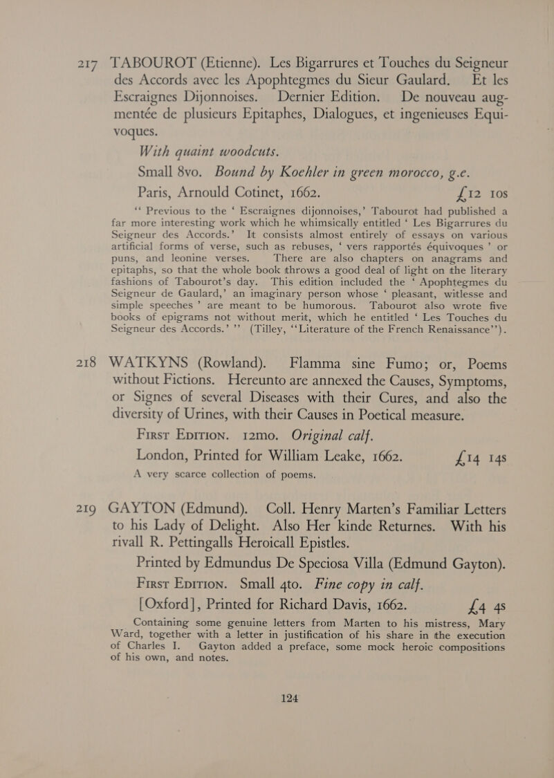 217 TABOUROT (Etienne). Les Bigarrures et Touches du Seigneur des Accords avec les Apophtegmes du Sieur Gaulard. Et les Escraignes Dijonnoises. Dernier Edition. De nouveau aug- mentée de plusieurs Epitaphes, Dialogues, et ingenieuses Equi- voques. | With quaint woodcuts. Small 8vo. Bound by Koehler in green morocco, g.e. Paris, Arnould Cotinet, 1662. pte 210s ‘“ Previous to the ‘ Escraignes dijonnoises,’ Tabourot had published a far more interesting work which he whimsically entitled ‘ Les Bigarrures du Seigneur des Accords.’ It consists almost entirely of essays on various artificial forms of verse, such as rebuses, ‘ vers rapportés équivoques ’ or puns, and leonine verses. There are also chapters on anagrams and epitaphs, so that the whole book throws a good deal of light on the literary fashions of Tabourot’s day. This edition included the ‘ Apophtegmes du Seigneur de Gaulard,’ an imaginary person whose ‘ pleasant, witlesse and simple speeches ’ are meant to be humorous. Tabourot also wrote five books of epigrams not without merit, which he entitled ‘ Les Touches du Seigneur des Accords.’ ’’ (Tilley, ‘‘Literature of the French Renaissance’’). 218 WATKYNS (Rowland). Flamma sine Fumo; or, Poems without Fictions. Hereunto are annexed the Causes, Symptoms, or Signes of several Diseases with their Cures, and also the diversity of Urines, with their Causes in Poetical measure. First Eprrion. 12mo. Original calf. London, Printed for William Leake, 1662. £14 14s A very scarce collection of poems. 219 GAYTON (Edmund). Coll. Henry Marten’s Familiar Letters to his Lady of Delight. Also Her kinde Returnes. With his rivall R. Pettingalls Heroicall Epistles. Printed by Edmundus De Speciosa Villa (Edmund Gayton). First Eprrion. Small 4to. Fine copy in calf. [Oxford], Printed for Richard Davis, 1662. £4 4s Containing some genuine letters from Marten to his mistress, Mary Ward, together with a letter in justification of his share in the execution of Charles I. Gayton added a preface, some mock heroic compositions of his own, and notes.