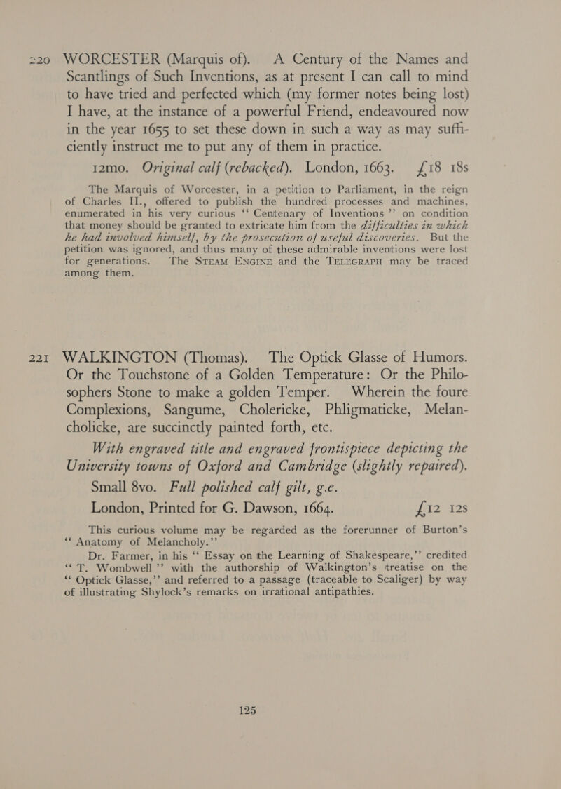220 WORCESTER (Marquis of). A Century of the Names and Scantlings of Such Inventions, as at present I can call to mind to have tried and perfected which (my former notes being lost) I have, at the instance of a powerful Friend, endeavoured now in the year 1655 to set these down in such a way as may sufh- ciently instruct me to put any of them in practice. 12mo. Original calf (rebacked). London, 1663. £18 18s The Marquis of Worcester, in a petition to Parliament, in the reign of Charles II., offered to publish the hundred processes and machines, enumerated in his very curious ‘‘ Centenary of Inventions ’’ on condition that money should be granted to extricate him from the difficulties in which he had involved himself, by the prosecution of useful discoveries. But the petition was ignored, and thus many of these admirable inventions were lost for generations. The Steam ENGINE and the TELEGRAPH may be traced among them. 221 WALKINGTON (Thomas). The Optick Glasse of Humors. Or the Touchstone of a Golden Temperature: Or the Philo- sophers Stone to make a golden Temper. Wherein the foure Complexions, Sangume, Cholericke, Phligmaticke, Melan- cholicke, are succinctly painted forth, etc. With engraved title and engraved frontispiece depicting the University towns of Oxford and Cambridge (slightly repaired). Small 8vo. Full polished calf gilt, g.e. London, Printed for G. Dawson, 1664. WG sex This curious volume may be regarded as the forerunner of Burton’s ** Anatomy of Melancholy.’’ Dr. Farmer, in his ‘‘ Essay on tthe Learning of Shakespeare,’’ credited ‘¢T. Wombwell ’’ with the authorship of Walkington’s treatise on the ‘* Optick Glasse,’’ and referred to a passage (traceable to Scaliger) by way of illustrating Shylock’s remarks on irrational antipathies.