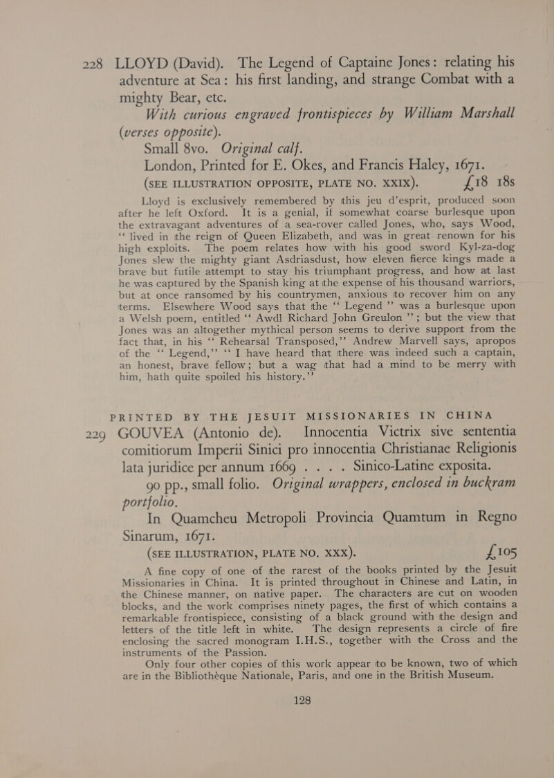 228 LLOYD (David). The Legend of Captaine Jones: relating his adventure at Sea: his first landing, and strange Combat with a mighty Bear, etc. With curious engraved frontispieces by William Marshall (verses opposite). Small 8vo. Original calf. London, Printed for E. Okes, and Francis Haley, 1671. (SEE ILLUSTRATION OPPOSITE, PLATE NO. XXIX). £18 18s Lloyd is exclusively remembered by this jeu d’esprit, produced soon after he left Oxford. It is a genial, if somewhat coarse burlesque upon the extravagant adventures of a sea-rover called Jones, who, says Wood, ‘“ lived in ithe reign of Queen Elizabeth, and was in great. renown for his high exploits. The poem relates how with his good sword Kyl-za-dog Jones slew the mighty giant Asdriasdust, how eleven fierce kings made a brave but futile attempt to stay his triumphant progress, and how at last he was captured by the Spanish king at the expense of his thousand warriors, but at once ransomed by his countrymen, anxious tto recover him on any terms. Elsewhere Wood says that tthe ‘‘ Legend ’’ was a burlesque upon a Welsh poem, entitled ‘‘ Awdl Richard John Greulon ”’; but the view that Jones was an altogether mythical person seems to derive support from the fact that, in his ‘‘ Rehearsal Transposed,’’ Andrew Marvell says, apropos of the ‘‘ Legend,’’ ‘‘ I have heard that there was indeed such a captain, an honest, brave fellow; but a wag that had a mind to be merry with him, hath quite spoiled his history.’’ PRINTED BY THE JESUIT MISSIONARIES IN CHINA 229 GOUVEA (Antonio de). Innocentia Victrix sive sententia comitiorum Imperii Sinici pro innocentia Christianae Religionis lata juridice per annum 1669 . . . . Simico-Latine exposita. go pp., small folio. Original wrappers, enclosed in buckram portfolto. In Quamcheu Metropoli Provincia Quamtum in Regno Sinarum, 1671. (SEE ILLUSTRATION, PLATE NO, XXX). £105 A fine copy of one of the rarest of the books printed by the Jesuit Missionaries in China. It is printed throughout in Chinese and Latin, in the Chinese manner, on native paper.. The characters are cut on wooden blocks, and the work comprises ninety pages, the first of which contains a remarkable frontispiece, consisting of a black ground with the design and letters of the title left in white. The design represents a circle of fire enclosing the sacred monogram I.H.S., together with the Cross and the instruments of the Passion. Only four other copies of this work appear tto be known, two of which are in the Bibliothéque Nationale, Paris, and one in the British Museum.