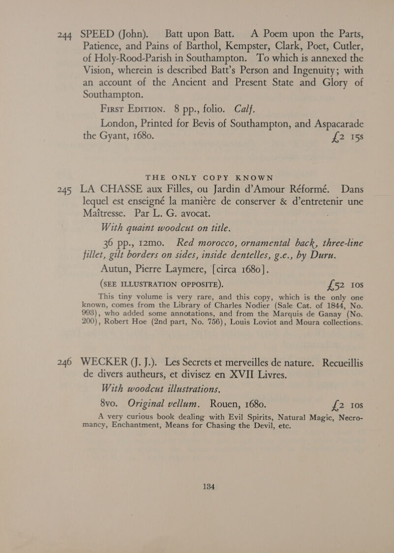 244 SPEED (John). Batt upon Batt. A Poem upon the Parts, Patience, and Pains of Barthol, Kempster, Clark, Poet, Cutler, of Holy-Rood-Parish in Southampton. To which is annexed the Vision, wherein is described Batt’s Person and Ingenuity; with an account of the Ancient and Present State and Glory of Southampton. First Eprrion. 8 pp., folio. Calf. London, Printed for Bevis of Southampton, and Aspacarade the Gyant, 1680. {2158 THE ONLY COPY KNOWN 245 LA CHASSE aux Filles, ou Jardin d’ Amour Réformé. Dans lequel est enseigné la maniére de conserver &amp; d’entretenir une Maitresse. Par L. G. avocat. With guaint woodcut on ttle. 36 pp., 12mo. Red morocco, ornamental back, three-line fillet, gilt borders on sides, inside dentelles, g.e., by Duru. Autun, Pierre Laymere, [circa 1680]. (SEE ILLUSTRATION OPPOSITE). £52 Ios This tiny volume is very rare, and this copy, which is the only one known, comes from the Library of Charles Nodier (Sale Cat. of 1844, No. 993), who added some annotations, and from the Marquis de Ganay (No. 200), Robert Hoe (2nd part, No. 756), Louis Loviot and Moura collections. 246 WECKER (J. J.). Les Secrets et merveilles de nature. Recueillis de divers autheurs, et divisez en XVII Livres. With woodcut illustrations. 8vo. Original vellum. Rouen, 1680. £2 Ios A very curious book dealing with Evil Spirits, Natural Magic, Necro- mancy, Enchantment, Means for Chasing the Devil, etc.