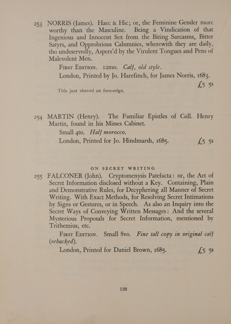 253 NORRIS (James). Haec &amp; Hic; or, the Feminine Gender more worthy than the Masculine. Being a Vindication of that Ingenious and Innocent Sex from the Biting Sarcasms, Bitter Satyrs, and Opprobrious Calumnies, wherewith they are daily, tho undeservedly, Aspers’d by the Virulent Tongues and Pens of Malevolent Men. First Epirion. 12mo. Calf, old style. London, Printed by Jo. Harefinch, for James Norris, 1683. £5 58 Title just shaved on fore-edge. 254 MARTIN (Henry). The Familiar Epistles of Coll. Henry Martin, found in his Misses Cabinet. Small 4to. Half morocco. London, Printed for Jo. Hindmarsh, 1685. £5 5s ON SECRET WRITING 255 FALCONER (John). Cryptomenysis Patefacta: or, the Art of Secret Information disclosed without a Key. Containing, Plain and Demonstrative Rules, for Decyphering all Manner of Secret Writing. With Exact Methods, for Resolving Secret Intimations by Signs or Gestures, or in Speech. As also an Inquiry into the Secret Ways of Conveying Written Messages: And the several Mysterious Proposals for Secret Information, mentioned by Trithemius, etc. First Epirion. Small 8vo. Fine tall copy in original calf (rebacked), London, Printed for Daniel Brown, 1685. £5 5s