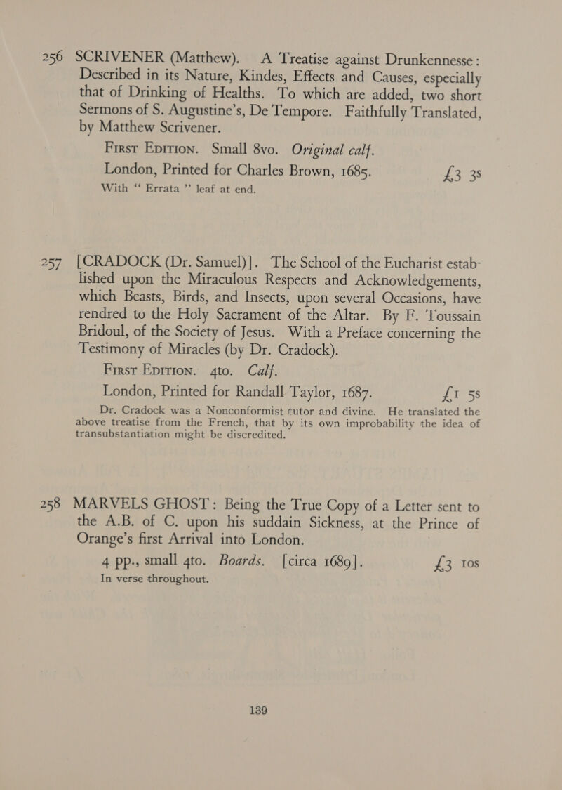 250 SCRIVENER (Matthew). A Treatise against Drunkennesse: Described in its Nature, Kindes, Effects and Causes, especially that of Drinking of Healths. To which are added, two short Sermons of S. Augustine’s, De Tempore. F aithfully Translated, by Matthew Scrivener. First Epirion. Small 8vo. Original calf. London, Printed for Charles Brown, 1685. os With ‘‘ Errata ’’ leaf at end. | CRADOCK (Dr. Samuel) ]. The School of the Eucharist estab- lished upon the Miraculous Respects and Acknowledgements, which Beasts, Birds, and Insects, upon several Occasions, have rendred to the Holy Sacrament of the Altar. By F. Toussain Bridoul, of the Society of Jesus. With a Preface concerning the Testimony of Miracles (by Dr. Cradock). First Eprrion. 4to. Calf. London, Printed for Randall Taylor, 1687. £1 5s Dr. Cradock was a Nonconformist tutor and divine. He translated the above treatise from the French, that by its own improbability the idea of transubstantiation might be discredited. N VI el 258 MARVELS GHOST: Being the True Copy of a Letter sent to the A.B. of C. upon his suddain Sickness, at the Prince of Orange’s first Arrival into London. ) 4 pp., small gto. Boards. [circa 1689]. £3 10s In verse throughout.
