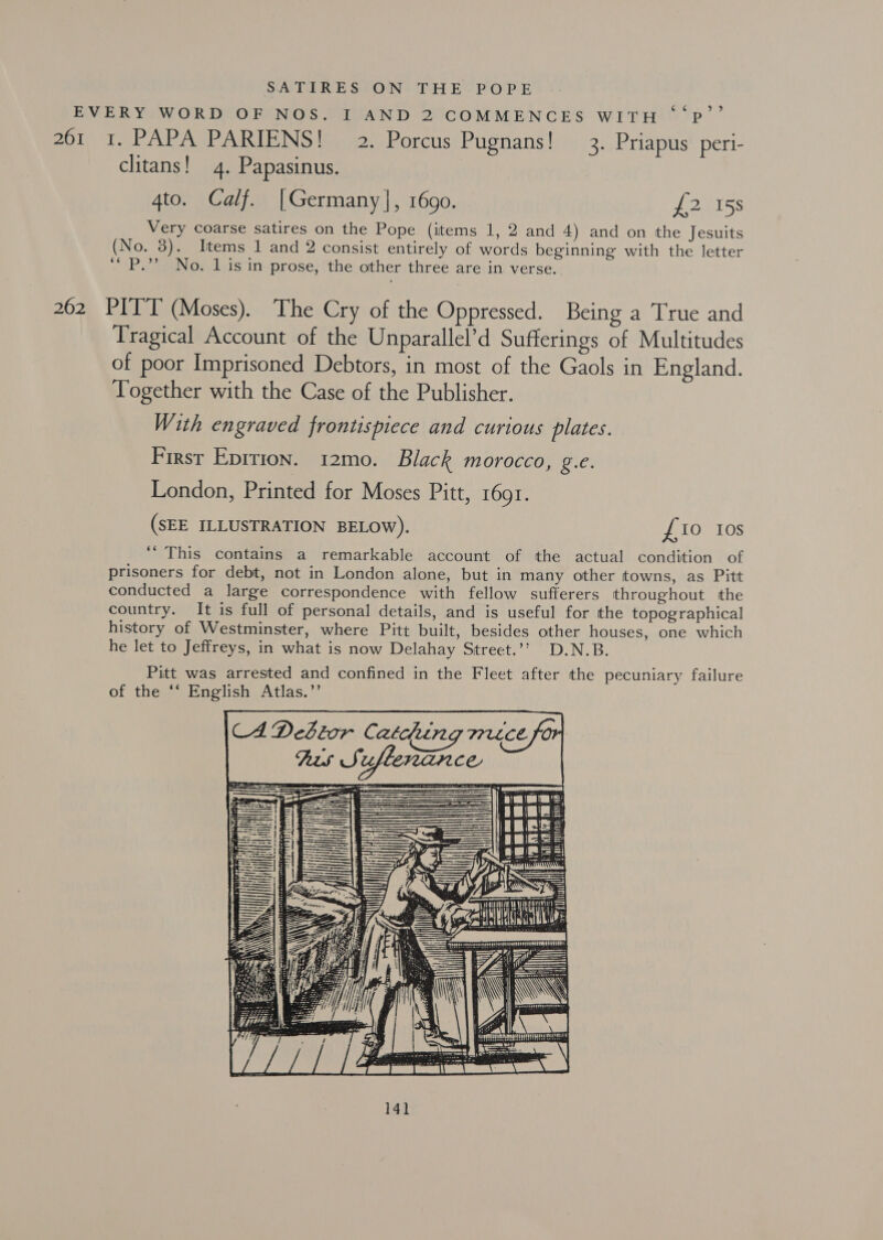 SATIRES ON THE POPE EVERY WORD OF NOS. I AND 2 COMMENCES WITH ‘‘P’’ 261 1. PAPA PARIENS! 2. Porcus Pugnans! 3. Priapus peri- clitans! 4. Papasinus. 4to. Calf. |Germany], 1690. J2ISS Very coarse satires on the Pope (items 1, 2 and 4) and on the Jesuits (No. 3). Items 1 and 2 consist entirely of words beginning with the letter ‘“P.”? No. 1 is in prose, the other three are in verse. 262 PITT (Moses). The Cry of the Oppressed. Being a True and Tragical Account of the Unparallel’d Sufferings of Multitudes of poor Imprisoned Debtors, in most of the Gaols in England. Together with the Case of the Publisher. With engraved frontispiece and curious plates. First Epirion. 12mo. Black morocco, g.e. London, Printed for Moses Pitt, r69r. (SEE ILLUSTRATION BELOW). £10 10s ‘This contains a remarkable account of the actual condition of prisoners for debt, not in London alone, but in many other towns, as Pitt conducted a large correspondence with fellow sufferers throughout the country. It is full of personal details, and is useful for the topographical history of Westminster, where Pitt built, besides other houses, one which he let to Jeffreys, in what is now Delahay Street.’’ D.N.B. Pitt was arrested and confined in the Fleet after the pecuniary failure of the “‘ English Atlas.”’ \CA DeStor Catdung mrece for Rts Si uflenance ce i — ), Se 3 ee FT HW ot Se =  Hail an