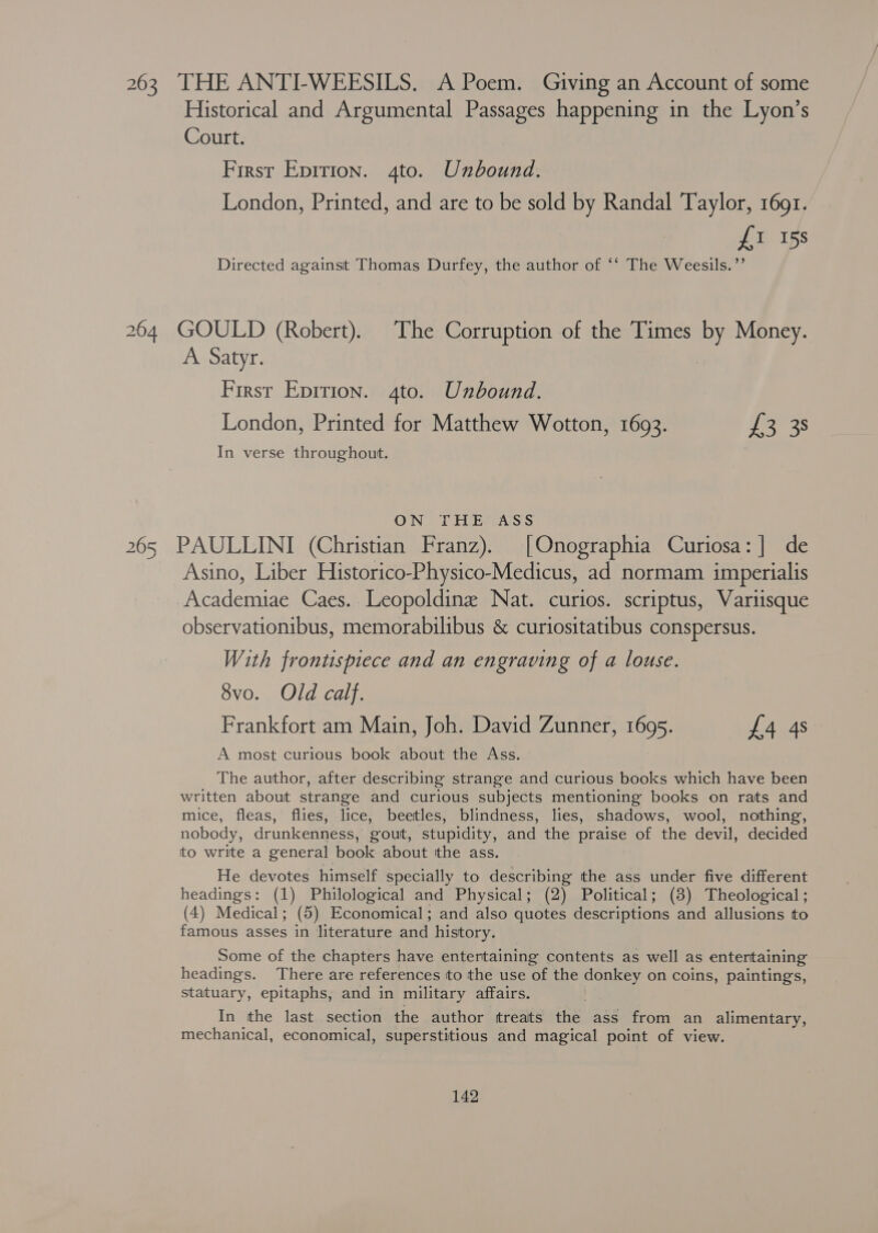 263 THE ANTI-WEESILS. A Poem. Giving an Account of some Historical and Argumental Passages happening in the Lyon’s Court. First Epition. 4to. Unbound. London, Printed, and are to be sold by Randal Taylor, 1691. £1 15s Directed against Thomas Durfey, the author of ‘‘ The Weesils.”’ 264 GOULD (Robert). The Corruption of the Times by Money. A Satyr. First Epirion. 4to. Unbound. London, Printed for Matthew Wotton, 1693. JR 2s In verse throughout. ON THE ASS 265 PAULLINI (Christian Franz). [Onographia Curiosa:] de Asino, Liber Historico-Physico-Medicus, ad normam imperialis Academiae Caes. Leopoldine Nat. curios. scriptus, Variisque observationibus, memorabilibus &amp; curiositatibus conspersus. With frontispiece and an engraving of a louse. 8vo. Old calf. Frankfort am Main, Joh. David Zunner, 1695. £4 4s A most curious book about the Ass. The author, after describing strange and curious books which have been written about strange and curious subjects mentioning books on rats and mice, fleas, flies, lice, beetles, blindness, lies, shadows, wool, nothing, nobody, drunkenness, gout, stupidity, and the praise of the devil, decided to write a general book about tthe ass. He devotes himself specially to describing the ass under five different headings: (1) Philological and Physical; (2) Political; (8) Theological ; (4) Medical; (5) Economical; and also quotes descriptions and allusions to famous asses in literature and history. Some of the chapters have entertaining contents as well as entertaining headings. There are references to the use of the donkey on coins, paintings, statuary, epitaphs, and in military affairs. In the last section the author treats the ass from an alimentary, mechanical, economical, superstitious and magical point of view.