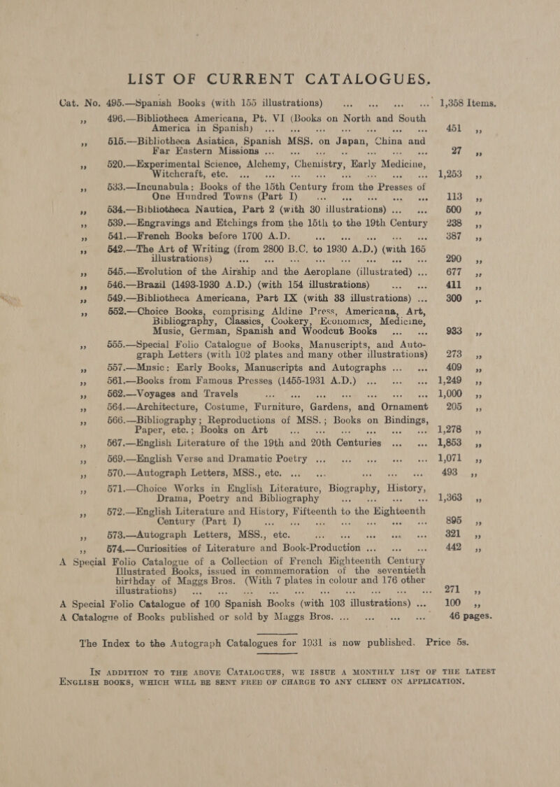 LIST OF CURRENT CATALOGUES. Cat. No. 496. Spanish Books (with 155 illustrations) Pra nnn yi yy She Tere ey 496.—Bibliotheca Americana, Pt. VI sip neat on North and South America in Spanish) ah ; e ARTI - 515.—Bibliotheca Asiatica, Spanish MSS. on Japan, pains Rees Far Eastern Missions ... . 7 Ol eae Y 520.—Experimental Science, erry, Chemistry, Barly Medicine, Witchcraft, etc. ... VER eae os “ 533.—Incunabula: Books of the 15th Century out the, Bees of One Hundred Towns (Part I) vie La es as 534.—Bibliotheca Nautica, Part 2 (with 30 siddieationayy doa OOONY iy, A 539.—Engravings and Etchings from the 15th to the 19th Genkirs 250 | |55 P 541.—French Books before 1700 A.D. are: SOON ss a 542.—The Art of Writing ea 2800 B.C. to 1930 A, D. (with 165 illustrations) QUO Ns » 945.—Evolution of the UGeahin a the Pa Nolaie ANE GUT ys6 re 546.—Brazil (1493-1930 A.D.) (with 154 illustrations) ad Vere Race can ey 549.—Bibliotheca Americana, Part IX (with 33 illustrations) ... 300 ,. be 552.—Choice Books, comprising Aldine Press, Americana, Art, Bibliograph , Classics, Cookery, Kconomics, Medicine, Music, German, Spanish and Woodcut Books ...... 933_—Cé,, e 585.—Special Folio Catalogue of Books, Manuscripts, aud Auto- graph Letters (with 102 plates and many other illustrations) 2UO hey oe 557.—Music: Early Books, Manuscripts and Autographs ..._ ... 409 ,, % 561.—Books from Famous Presses (1455-19381 A.D.) ... ... ... 1,249 ,, 4 562.—Voyages and Travels EDO OS : 1,000 _ ,, M4 564.—Architecture, Costume, Weenie! Gantonn: cay TAR 2050! yy is 566.—Bibliography; Reproductions of MSS.; Books on Heavier Paper, etc.; Books on Art ra LZTB sy a 567.—English Literature of the 19th and 20th Guitiries Aa ye SOL: 54 ie 569.—English Verse and Dramatic Poetry ... .. ... «. « 42,071 ,, - 570.—Autograph Letters, MSS., ete. ...... 7 AS PO fe 571.—Choice Works in English Literature, Biography, History, Drama, Poetry and Bibliography se Tat SAGO (UR 7 572.—English Literature and Hae Fifteenth to ihe , ighteonth Century (Part I) aay ; 895 _ =O, RY 573.—Autograph Letters, MSS., posal CHORD TO CuNAPRn NS iatins A DANDY 574.—Curiosities of Literature aba ic Ppad totion SED) Webs 442 ,, 2) A Special Folio Catalogue of a Collection of French Kighteenth Gata Illustrated Books, issued in commemoration of the seventieth birthday of Mages Bros. ae yo saint in colour and 176 other illustrations) ... ate it Tae A Special Folio Catalogue of 100 ee Hooks Got. 103. iifanbrationay LOO 3 A Catalogue of Books published or sold by Maggs Bros. ... ... ... «... 46 pages. The Index to the Autograph Catalogues for 1931 is now published. Price 5s, IN ADDITION TO THE ABOVE CATALOGUES, WE ISSUE A MONTHLY LIST OF THE LATEST ENGLISH BOOKS, WHICH WILL BE SENT FRED OF CHARGE TO ANY CLIENT ON APPLICATION,