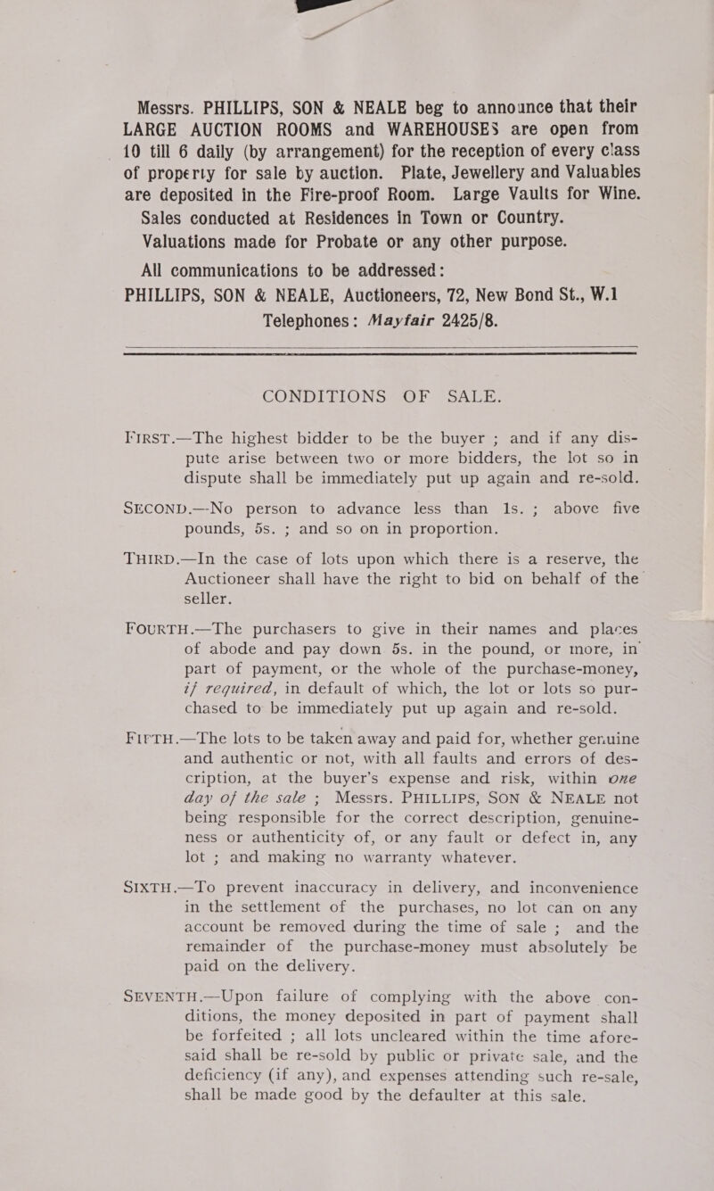 Messrs. PHILLIPS, SON &amp; NEALE beg to announce that their LARGE AUCTION ROOMS and WAREHOUSES are open from 10 till 6 daily (by arrangement) for the reception of every class of property for sale by auction. Plate, Jewellery and Valuables are deposited in the Fire-proof Room. Large Vaults for Wine. Sales conducted at Residences in Town or Country. Valuations made for Probate or any other purpose. All communications to be addressed: PHILLIPS, SON &amp; NEALE, Auctioneers, 72, New Bond St., W.1 Telephones: Mayfair 2425/8.    CONDIGIONS Sl SSA. Die I'trSst.—The highest bidder to be the buyer ; and if any dis- pute arise between two or more bidders, the lot so in dispute shall be immediately put up again and re-sold. SECOND.—-No person to advance less than Ils. ; above five pounds, 5s. ; and so on in proportion. THIRD.—In the case of lots upon which there is a reserve, the Auctioneer shall have the right to bid on behalf of the seller. FOURTH.—The purchasers to give in their names and places of abode and pay down 5s. in the pound, or more, in part of payment, or the whole of the purchase-money, i? required, in default of which, the lot or lots so pur- chased to be immediately put up again and re-sold. FirtH.—The lots to be taken away and paid for, whether genuine and authentic or not, with all faults and errors of des- cription, at the buyer’s expense and risk, within oxe day of the sale ; Messrs. PHILLIPS, SON &amp; NEALE not being responsible for the correct description, genuine- ness or authenticity of, or any fault or defect in, any lot ; and making no warranty whatever. SIXTH.—To prevent inaccuracy in delivery, and inconvenience in the settlement of the purchases, no lot can on any account be removed during the time of sale ; and the remainder of the purchase-money must absolutely be paid on the delivery. SEVENTH.—Upon failure of complying with the above con- ditions, the money deposited in part of payment shall be forfeited ; all lots uncleared within the time afore- said shall be re-sold by public or private sale, and the deficiency (if any), and expenses attending such re-sale, shall be made good by the defaulter at this sale.