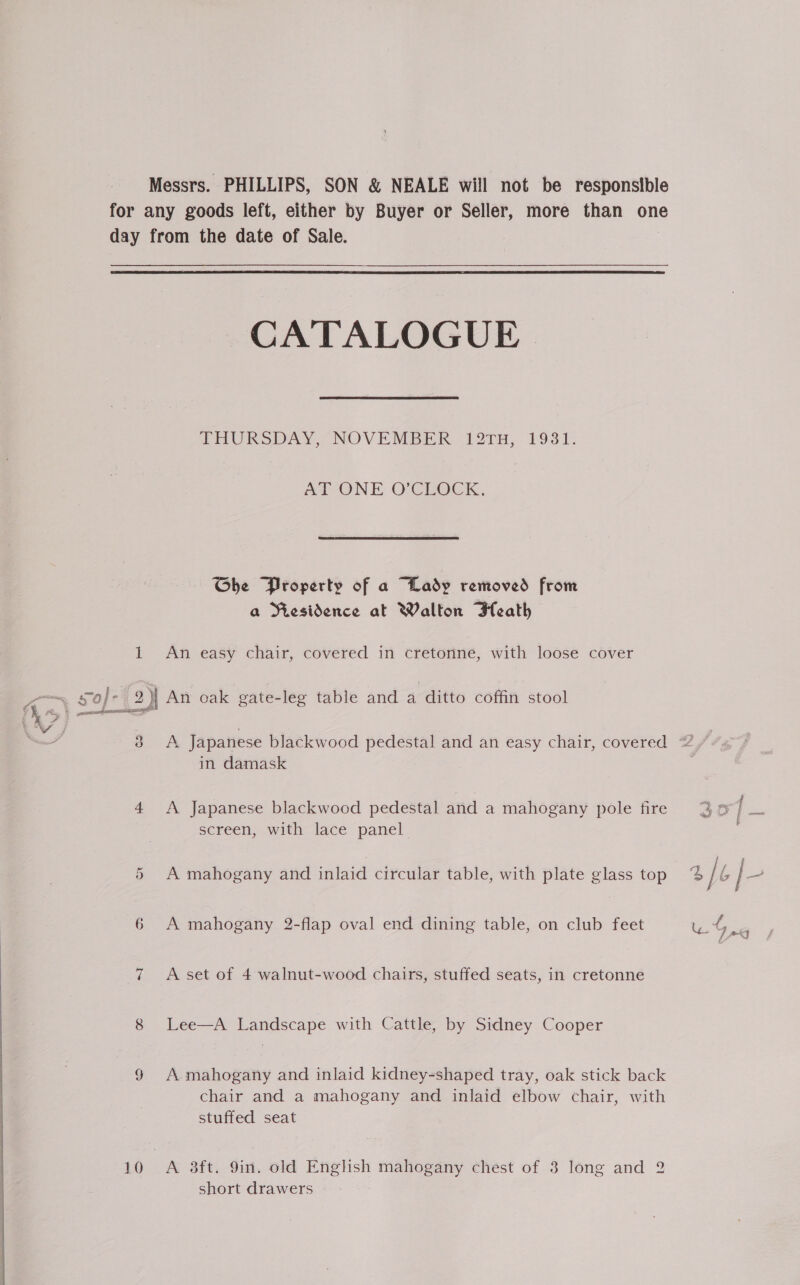  Messrs. PHILLIPS, SON &amp; NEALE will not be responsible for any goods left, either by Buyer or Seller, more than one day from the date of Sale.  CATALOGUE THURSDAY, “NOVEMBER (12TH, 1931. at ONE O'CLOCK, Ghe Property of a “Lady removed from a Residience at Walton Heath i an soj- 2) An oak gate-leg table and a ditto coffin stool >} - | a 3 A Japanese blackwood pedestal and an easy chair, covered 2 in damask | 4 A Japanese blackwood pedestal and a mahogany pole fire screen, with lace panel “ex 4, { SO ae a or A mahogany and inlaid circular table, with plate glass top % [¢ |- 6 A mahogany 2-flap oval end dining table, on club feet us = 7 A set of 4 walnut-wood chairs, stuffed seats, in cretonne 8 Lee—A Landscape with Cattle, by Sidney Cooper § A mahogany and inlaid kidney-shaped tray, oak stick back chair and a mahogany and inlaid elbow chair, with stuffed seat 10 A 3ft. 9in. old English mahogany chest of 3 long and 2 short drawers