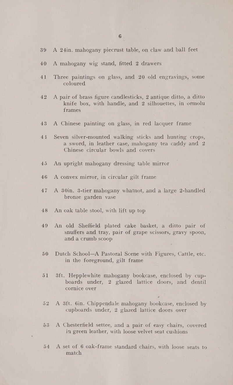 39 40 41 42 43 44 48 49 50 6 A 24in. mahogany piecrust table, on claw and ball feet A mahogany wig stand, fitted 2 drawers Three paintings on glass, and 20 old engravings, some coloured A pair of brass figure candlesticks, 2 antique ditto, a ditto knife box, with handle, and 2 silhouettes, in ormolu frames A Chinese painting on glass, in red lacquer frame Seven silver-mounted walking sticks and hunting crops, a sword, in leather case, mahogany tea caddy and 2 Chinese circular bowls and covers An upright mahogany dressing table mirror A convex mirror, in circular gilt frame A 380in, 38-tier mahogany whatnot, and a large 2-handled bronze garden vase An oak table stool, with lift up top An old Sheffield plated cake basket, a ditto pair of snuffers and tray, pair of grape scissors, gravy spoon, and a crumb scoop Dutch School—A Pastoral Scene with Figures, Cattle, etc. in the foreground, gilt frame 3ft. Hepplewhite mahogany bookcase, enclosed by cup- boards under, 2 glazed lattice doors, and dentil cornice over a A 3ft. 6in. Chippendale mahogany bookcase, enclosed by cupboards under, 2 glazed lattice doors over A Chesterfield settee, and a pair of easy chairs, covered in green leather, with loose velvet seat cushions A set of 6 oak-frame standard chairs, with loose seats to match