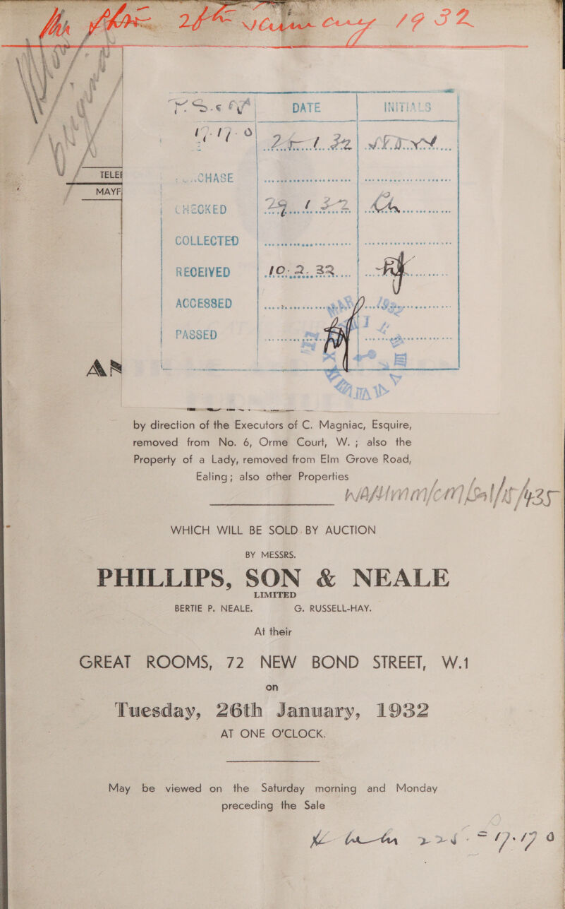    iw HASE cHeokeD | 49. 4.202. 1 ae COLLECTED | RECEIVED : ACCESSED | PASSED  | L \ | tL t ej TTA, i&gt; by direction of the Executors of C. Magniac, Esquire, removed from No. 6, Orme Court, W.; also the Property of a Lady, removed from Elm Grove Road, Ealing; also other Properties / / / } | ff f4 s ft #3 » Fol: - ¥ 4 f ia. : f - ’ B a E i i ’ t WHICH WILL BE SOLD. BY AUCTION | BY MESSRS. | PHILLIPS, SON &amp; NEALE | BERTIE P. NEALE. G. RUSSELL-HAY. — | At their GREAT ROOMS, 72 NEW BOND SIREET, W.1 | | preceding the Sale | ee ae ge ee 17-19 o.      