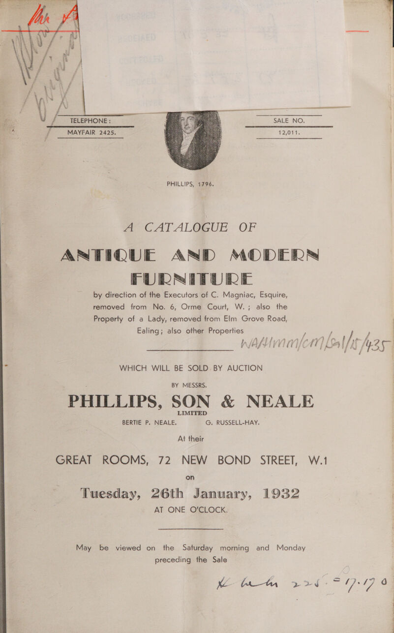   - a SALE NO. bo rere arn cere eer eam {MAYFAIR 2425. 12,011.  A CAT ALOGUE OF ANTIQUE AND MODERN FURNITURE by direction of the Executors of C. Magniac, Esquire, removed from No. 6, Orme Court, W.; also the Property of a Lady, removed from Elm Grove Road, Ealing; also other Properties ; WHICH WILL BE SOLD. BY AUCTION BY MESSRS. PHILLIPS, SON &amp; NEALE BERTIE P. NEALE. G. RUSSELL-HAY. At their GREAT ROOMS, 72 NEW BOND STREET, W.1 preceding the Sale 