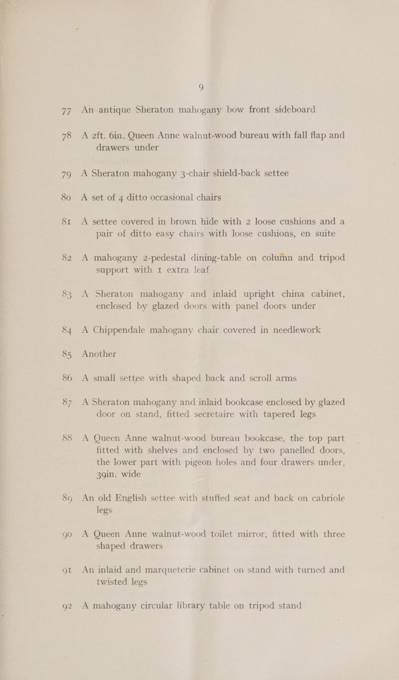 Te 78 72 8o SI 82 89 gO gt 92 ) An antique Sheraton mahogany bow front sideboard A 2ft. 6in. Queen Anne walnut-wood bureau with fall flap and drawers under A Sheraton mahogany 3-chair shield-back settee A set of 4 ditto occasional chairs A settee covered in brown hide with 2 loose cushions and a pair of ditto easy chairs with loose cushions, en suite A mahogany 2-pedestal dining-table on column and _ tripod support with I extra leaf A Sheraton mahogany and inlaid upright china cabinet, enclosed by glazed doors with panel doors under A Chippendale mahogany chair covered in needlework Another A small settee with shaped back and scroll arms A Sheraton mahogany and inlaid bookcase enclosed by glazed door on stand, fitted secretaire with tapered legs A Queen Anne walnut-wood bureau bookcase, the top part fitted with shelves and enclosed by two panelled doors, the lower part with pigeon holes and four drawers under, 39in. wide An old English settee with stuffed seat and back on cabriole legs A Queen Anne walnut-wood toilet mirror, fitted with three shaped drawers An inlaid and marqueterie cabinet on stand with turned and twisted legs A mahogany circular library table on tripod stand