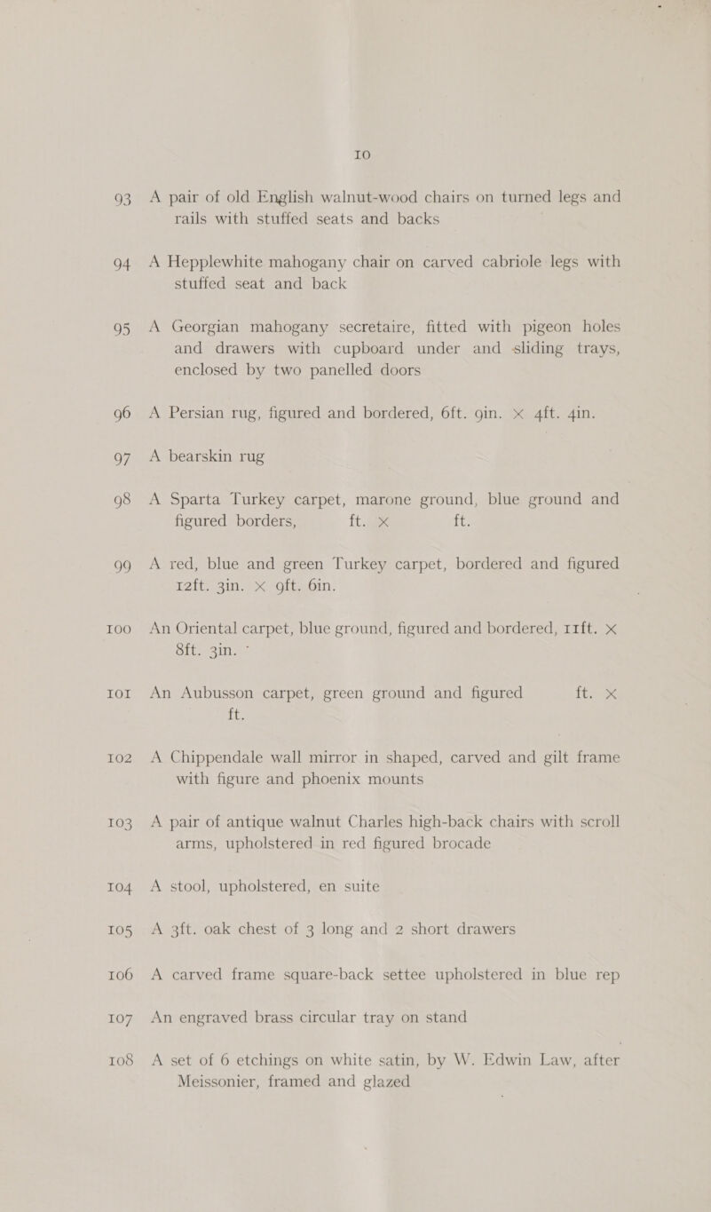 93 4 95 96 OF 98 oo I0O LOL 102 103 104 105 106 107 108 IO A pair of old English walnut-wood chairs on turned legs and rails with stuffed seats and backs A Hepplewhite mahogany chair on carved cabriole legs with stuffed seat and back A Georgian mahogany secretaire, fitted with pigeon holes and drawers with cupboard under and sliding trays, enclosed by two panelled doors A Persian rug, figured and bordered, 6ft. gin. x 4ft. 4in. A bearskin rug A Sparta Turkey carpet, marone ground, blue ground and figured borders, it. tt. A red, blue and green Turkey carpet, bordered and figured Tite 31.) x -Olieoin: An Oriental carpet, blue ground, figured and bordered, r11ft. x Site sin ae An Aubusson carpet, green ground and figured Thane te A Chippendale wall mirror in shaped, carved and gilt frame with figure and phoenix mounts A pair of antique walnut Charles high-back chairs with scroll arms, upholstered in red figured brocade A stool, upholstered, en suite A 3ft. oak chest of 3 long and 2 short drawers A carved frame square-back settee upholstered in blue rep An engraved brass circular tray on stand A set of 6 etchings on white satin, by W. Edwin Law, after Meissonier, framed and glazed