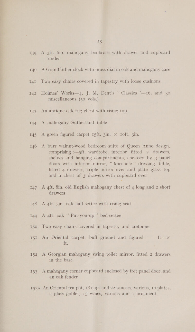 139 140 I4I 142 143 144 145 146 147 153 T3 A 3ft. 6in. mahogany bookcase with drawer and cupboard under A Grandfather clock with brass dial in oak and mahogany case Two easy chairs covered in tapestry with loose cushions Holmes’ Works—4, J. M. Dent’s “ Classics ’’—16, and 30 miscellaneous (50 vols.) An antique oak rug chest with rising top A mahogany Sutherland table A green figured carpet 15ft. 3in. x Ioft. 3in. A burr walnut-wood bedroom suite of Queen Anne design, comprising :—5ft. wardrobe, interior fitted 2 drawers, shelves and hanging compartments, enclosed by 3 panel doors with interior mirror, “ kneehole’”’ dressing table, fitted 4 drawers, triple mirror over and plate glass top and a chest of 3 drawers with cupboard over A 4ft. 8in. old English mahogany chest of 4 long and 2 short drawers A 4ft. 3in. oak hall settee with rising seat A 4ft. oak “ Put-you-up ”’ bed-settee Two easy chairs covered in tapestry and cretonne An Oriental carpet, buff ground and figured | eX ft. A Georgian mahogany swing toilet mirror, fitted 2 drawers in the base A mahogany corner cupboard enclosed by fret panel door, and an oak fender