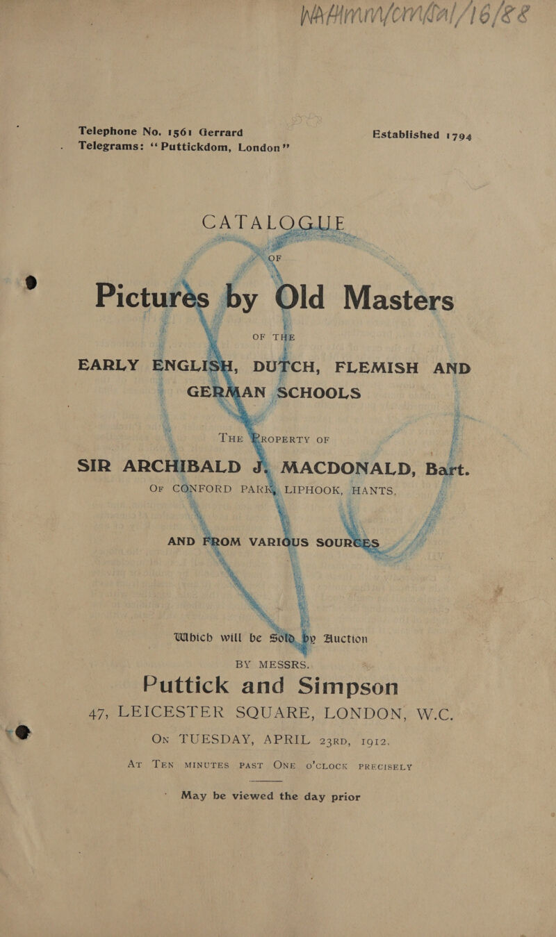 4 Telephone No. 1561 Gerrard | Established 1794 Telegrams: ‘‘ Puttickdom, London”?   OF rte EARLY ENGLIS , Me DUTCH, FLEMISH ANP _ GERMAN SCHOOLS 7 * ROPERTY OF I SIR ARCHIBALD \ MACDONALD, Bart. Or CONFORD PARK _ LIPHOOK, HANTS. é Ae Which will be y Huction oe, Puttick and Simpson Wee tGeo LER? SOUARE LONDON: WeC, Ox TUESDAY, APRIL 23rp, 1912, Ar TEN MINUTES PAST ONE o0’CLOCK PRECISELY  May be viewed the day prior