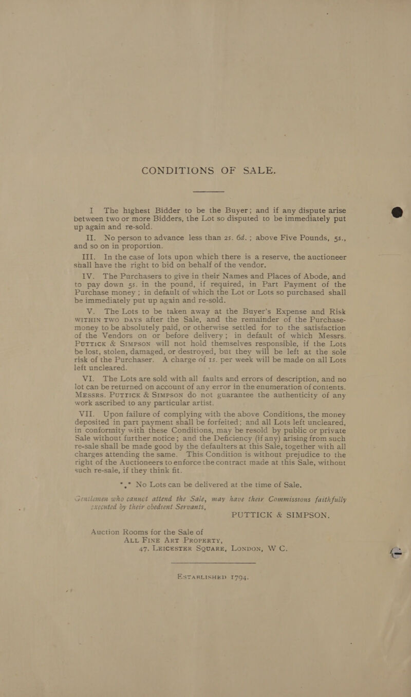 CONDITIONS OF SALE. I The highest Bidder to be the Buyer; and if any dispute arise between two or more Bidders, the Lot so disputed to be immediately put up again and re-sold. II. No person to advance less than 2s. 6d.; above Five Pounds, 5s., and so on in proportion. III. In the case of lots upon which there is a reserve, the auctioneer shall have the right to bid on behalf of the vendor. 1V. The Purchasers to give in their Names and Places of Abode, and to pay down 5s. in the pound, if required, in Part Payment of the Purchase money ; in default of which the Lot or Lots so purchased shall be immediately put up again and re-sold. V. The Lots to be taken away at the Buyer’s Expense and Risk WITHIN TWO DAysS after the Sale, and the remainder of the Purchase- money to be absolutely paid, or otherwise settled for to the satisfaction of the Vendors on or before delivery; in default of which Messrs. © Puttick &amp; Simpson will not hold themselves responsible, if the Lots be lost, stolen, damaged, or destroyed, but they will be left at the sole risk of the Purchaser. A charge of Is. per week will be made on all Lots left uncleared. VI. The Lots are sold with all faults and errors of description, and no lot can be returned on account of any error in the enumeration of contents. Messrs. Putricx &amp; Simpson do not guarantee the authenticity of any work ascribed to any particular artist. VII. Upon failure of complying with the above Conditions, the money deposited in part payment shall be forfeited; and all Lots left uncleared, in conformity with these Conditions, may be resold by public or private Sale without further notice; and the Deficiency (if any) arising from such re-sale shall be made good by the defaulters at this Sale, together with all charges attending the same. This Condition is without prejudice to the right of the Auctioneers to enforce the contract made at this Sale, without such re-sale, if they think fit. ** No Lots can be delivered at the time of Sale, Gentlemen who cannet attend the Sale, may have thety Commissions faithfully oxecuted by their obedient Servants, PUTTICK &amp; SIMPSON. Auction Rooms for the Sale of ALL FINE ArT PROPERTY, 47. LEICESTER SQUARE, Lonpon, W C. ESTABLISHED 1794.