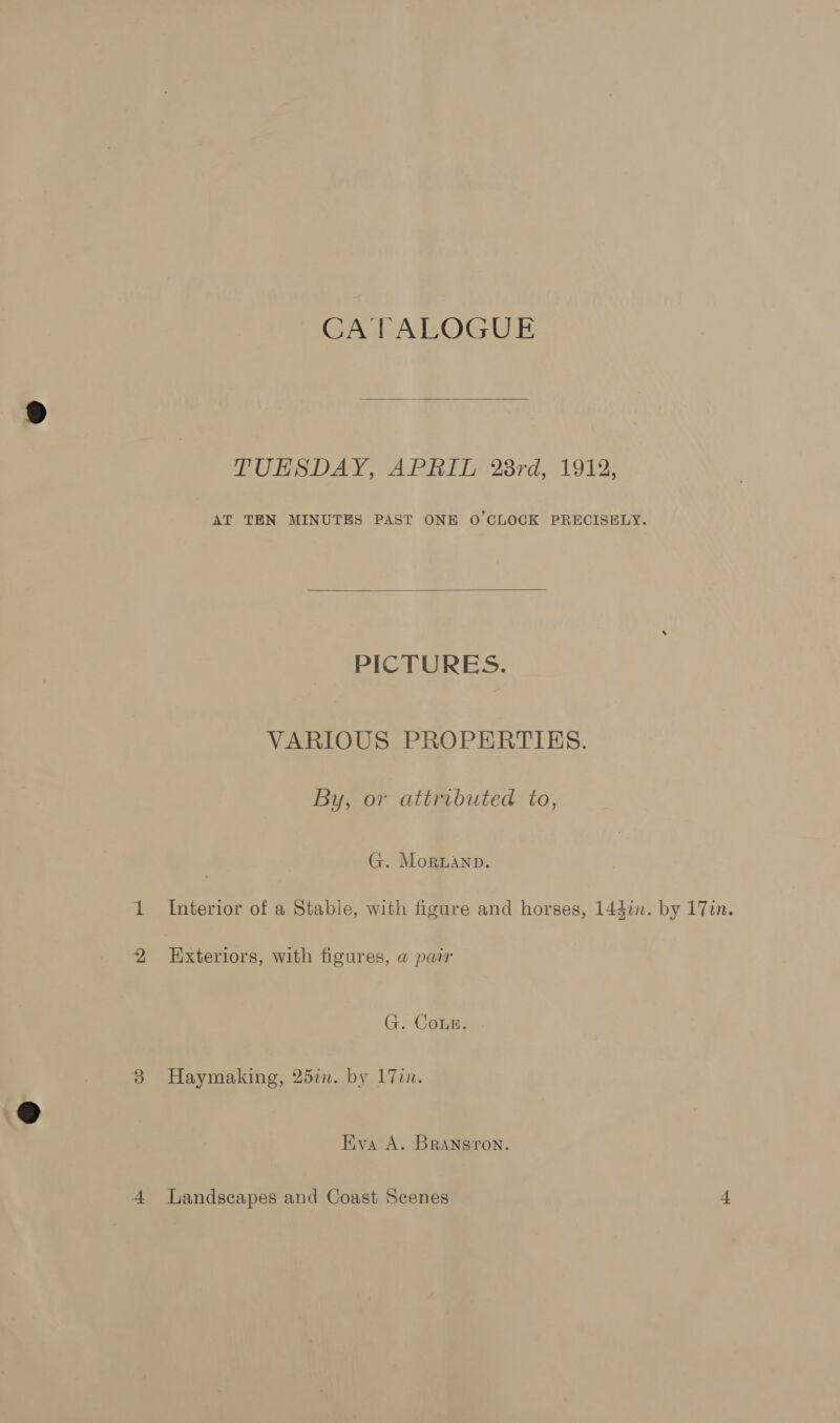 CATALOGUE  TUESDAY, APRIL 23rd, 1912, AT TEN MINUTES PAST ONE O'CLOCK PRECISELY.  PICTURES. VARIOUS PROPERTIES. By, or attributed to, G. Mornanp. Interior of a Stable, with figure and horses, 144%. by 17in. Exteriors, with figures, a pair G. Coun. Haymaking, 25in. by 17in. Eva A. BRANsron.