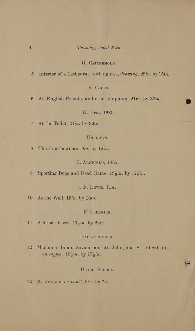 9 10 11 12 Tuesday, April 23rd. G. CATTERMOLE. Interior of a Cathedral, with figures, drawing, 22in. by 15in. HK. Cougs. An English Frigate, and other shipping, 21lim. by 30in. W. Firz, 1880. At the Toilet, 21in. by 39in. UNKNOWN. The Crossbowman, 9in. by 12in. G. ARMFIELD, 1865. Sporting Dogs and Dead Game, 134in. by 174in. J. H. Lewis, R.A. At the Well, 15in. by 18in. F’. GIERKIRK. A Music Party, 174in. by 230. ITALIAN SCHOOL. Madonna, Infant Saviour and St. John, and St. Elizabeth, on copper, 1384in. by 174un. Dutcu ScHoon. St. Jerome, on panel, 8in. by Ten.