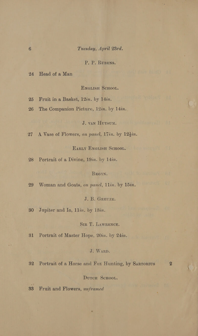 24 25 26 27 28 29 30 31 32 33 Tuesday, April 28rd. P. P. Rupens. Head of a Man ENGLISH SCHOOL. Fruit in a Basket, 12%. by 14in. The Companion Picture, 12im. by 14in. J. van Huysum. A Vase of Flowers, on panel, 17in. by 124i. Earzuy Enanisu ScHoou. Portrait of a Divine, 19in. by 14in. BEGyYN. Woman and Goats, on panel, 1lin. by 15in. J. B. GREUZE. Jupiter and lo, 1lin. by 13%. Sir T. LAWRENCE. Portrait of Master Hope, 20im. by 24in. J. Warp. Portrait of a Horse and Fox Hunting, by Sartorius DutcH ScHoou. Fruit and Flowers, wnframed