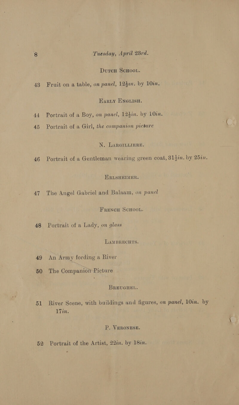 43 ti 45 46 AT 48 49 50 51 52 Tuesday, April 23rd. Dutcu ScHOOL. Fruit on a table, on panel, 124an. by 10w. Karty ENGLISH. Portrait of a Boy, on panel, 124in. by 1Oin. Portrait of a Girl, the companion pircbure N. GLArRGILuIEReE. ERLSHEIMER. The Angel Gabriel and Balaam, on panel Frencu ScHoou. Portrait of a Lady, on glass LAMBRECHTS. An Army fording a River The Companion Picture BREUGHEL. 17in. P. VSRONESE. Portrait of the Artist, 22in. by 18in. by