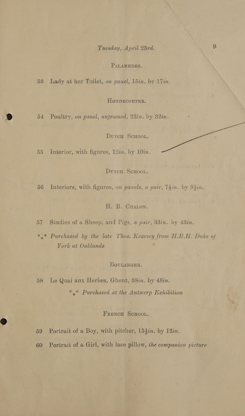 Tuesday, April 28rd. es Se PALAMEDES. 538 Lady at her Toilet, on panel, 15an. by 17. HoNDECOETER. 54 Poultry, on panel, unframed, 22in. by 82in. Duron ScHoou.  55 Interior, with figures, 12in. by 10in. Duron ScHoou. 56 Interiors, with figures, on panels, a pair, T4in. by Odin. H. B. Caton. 57 Studies of a Sheep, and Pigs, a pair, 33in. by 43in. weg Purchased by the late Thos. Kearsey from H.R.H. Duke of York at Oaklands 0 | BovuLANGER. 58 Le Quai aux Herbes, Ghent, 38in. by 48in. *.* Purchased at the Antwerp Exhibition Frenca Scwoon. 59 Portrait of a Boy, with pitcher, 154in. by 12zn. 60 Portrait of a Girl, with lace pillow, the companion picture
