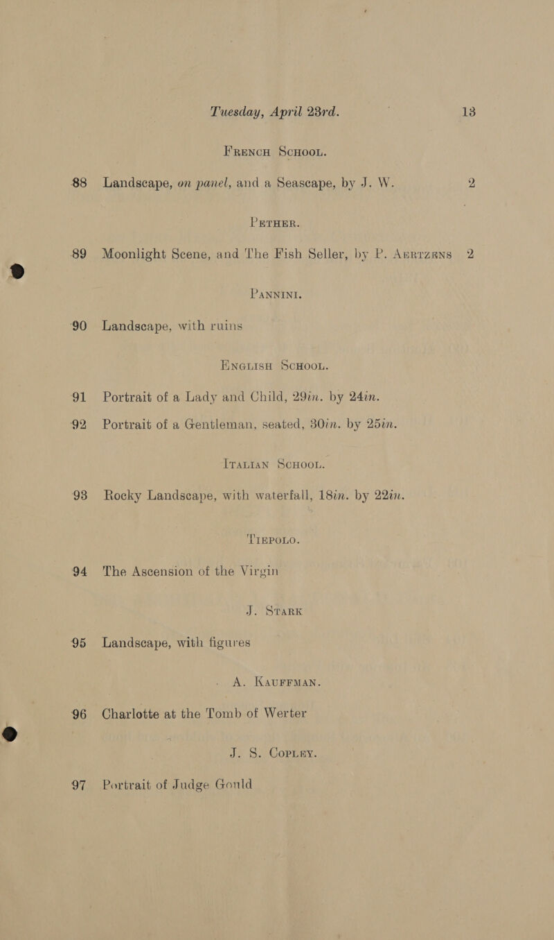 88 89 90 91 92 93 94 95 96 97 Tuesday, April 23rd. FRencH SCHOOL. Landscape, on panel, and a Seascape, by J. W. PRTHER. Moonlight Scene, and The Fish Seller, by P. Anrrzens PANNINI. Landscape, with ruins ENGLISH SCHOOL. Portrait of a Lady and Child, 29in. by 24in. Portrait of a Gentleman, seated, 30in. by 25. Iranian SCHOOL. Rocky Landscape, with waterfall, 182. by 22a. 'TIEPOLO. The Ascension of the Virgin J. STARK Landscape, with figures A. KAUFFMAN. Charlotte at the Tomb of Werter J. 8. Coprry. Portrait of Judge Gould 13 2