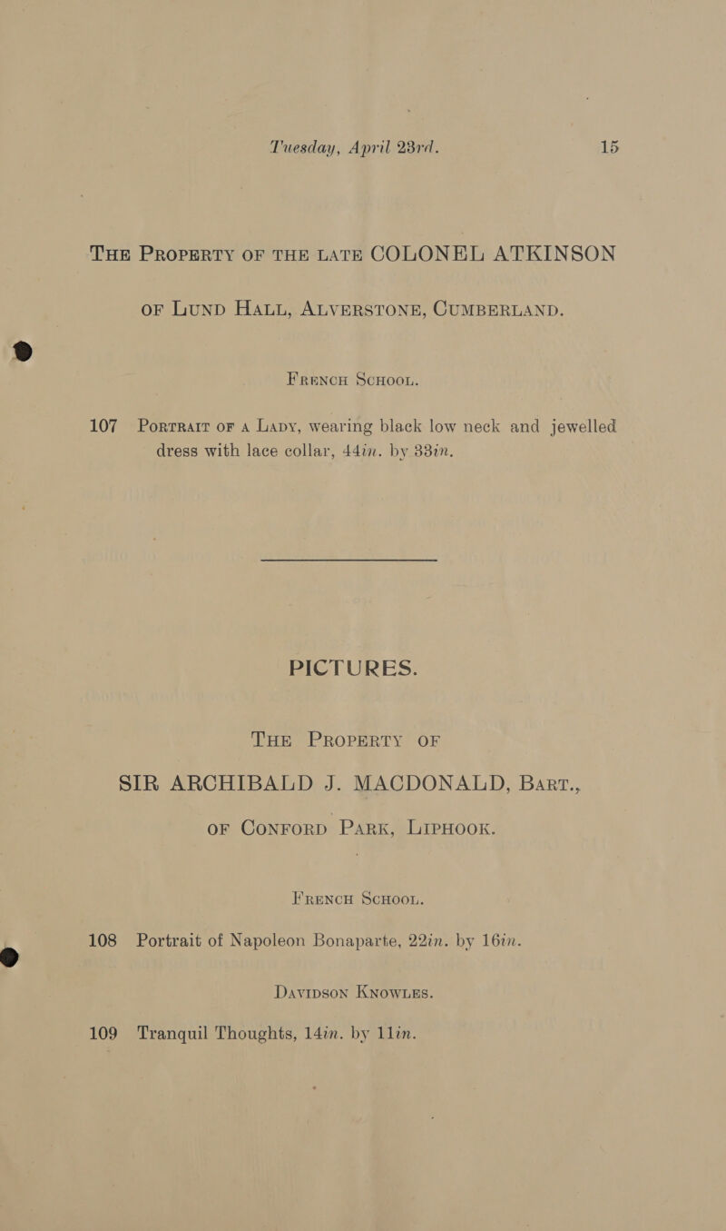 THE PROPERTY OF THE LATE COLONEL ATKINSON oF LuND Hau, ALVERSTONE, CUMBERLAND. FRENCH SCHOOL. 107 Porrrart or a Lapy, wearing black low neck and jewelled dress with lace collar, 44in. by 38%. PICTURES. THE PROPERTY OF | SIR ARCHIBALD J. MACDONALD, Bart., OF ConNFoRD Park, LIPHOOK. FRENCH SCHOOL. 108 Portrait of Napoleon Bonaparte, 22in. by 16in. Davipson KNOWLES. 109 Tranquil Thoughts, 14in. by 1li.