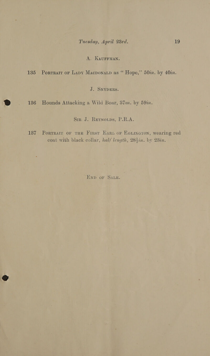 A. KAUFFMAN. 135 Porrrarr or Lapy Macponaup as “ Hope,” 50m. by 40in. J. SNYDERS. 186 Hounds Attacking a Wild Boar, 57m. by 59m. Sir_J. Reynoups, P.R.A. 137 Porrrair or tHe First Hart or Ha@uinaron, wearing red coat with black collar, half length, 284in. by 230n. END oF SALE.