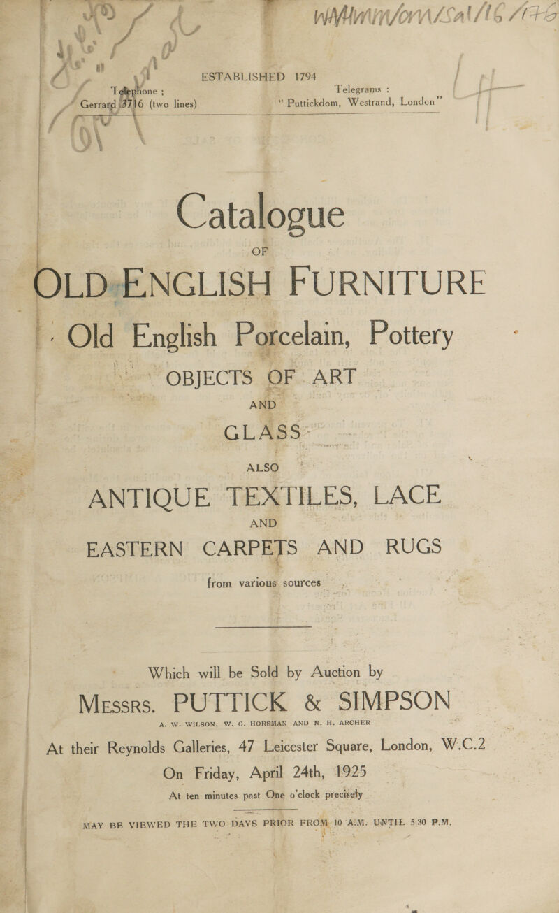 - ‘fF : Cys Wi /orv if ( vi A tt 4 io : y eo yy ft | | GE, st ESTABLISHED 1794 | ~ A yi ‘ one ; Telegrams     | PZ / Gerta| /16 (two lines) “ Puttickdom, Westrand, Londen”’ { °V ;   “OBJECTS OF ART G ASS ANTIQUE TEXTILES, LACE. EASTERN raed Aw AND RUGS from various sources. Which will be Sold by Auction by Messrs. PUTTICK &amp; SIMPSON. A. W. WILSON, w. G. HORSMAN AND N. H. ARCHER 646 On Friday, April 24th, 1925  . At ten minutes past One o'clock precisely J WAY BE VIEWED THE TWO-DAYS PRIOR FROM 10°A\M. UNTIL 5.30 P.M, 4 - 1 2