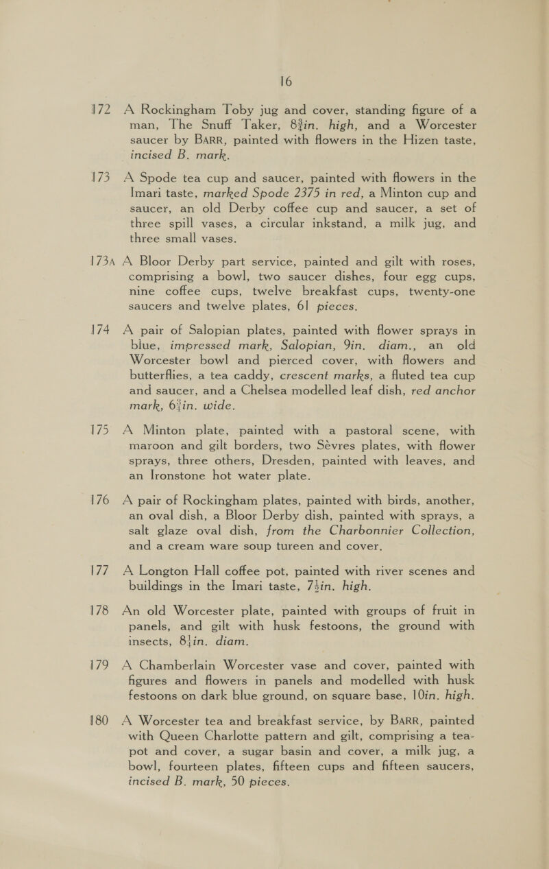 172 A Rockingham Toby jug and cover, standing figure of a man, The Snuff Taker, 8%in. high, and a Worcester saucer by BARR, painted with flowers in the Hizen taste, incised B. mark. 173. A Spode tea cup and saucer, painted with flowers in the Imari taste, marked Spode 2375 in red, a Minton cup and saucer, an old Derby coffee cup and saucer, a set of three spill vases, a circular inkstand, a milk jug, and three small vases. 1734 A Bloor Derby part service, painted and gilt with roses, comprising a bowl, two saucer dishes, four egg cups, nine coffee cups, twelve breakfast cups, twenty-one saucers and twelve plates, 61 pieces. 174. A pair of Salopian plates, painted with flower sprays in blue, impressed mark, Salopian, Yin. diam., an _ old Worcester bowl and pierced cover, with flowers and butterflies, a tea caddy, crescent marks, a fluted tea cup and saucer, and a Chelsea modelled leaf dish, red anchor mark, 6%in. wide. 175. A Minton plate, painted with a pastoral scene, with maroon and gilt borders, two Sévres plates, with flower sprays, three others, Dresden, painted with leaves, and an Ironstone hot water plate. 176 A pair of Rockingham plates, painted with birds, another, an oval dish, a Bloor Derby dish, painted with sprays, a salt glaze oval dish, from the Charbonnier Collection, and a cream ware soup tureen and cover. 177. A Longton Hall coffee pot, painted with river scenes and buildings in the Imari taste, 74in. high. 178 An old Worcester plate, painted with groups of fruit in panels, and gilt with husk festoons, the ground with insects, 8}in. diam. 179 A Chamberlain Worcester vase and cover, painted with figures and flowers in panels and modelled with husk festoons on dark blue ground, on square base, |Qin. high. 180 A Worcester tea and breakfast service, by BARR, painted with Queen Charlotte pattern and gilt, comprising a tea- pot and cover, a sugar basin and cover, a milk jug, a bowl, fourteen plates, fifteen cups and fifteen saucers, incised B. mark, 50 pieces.