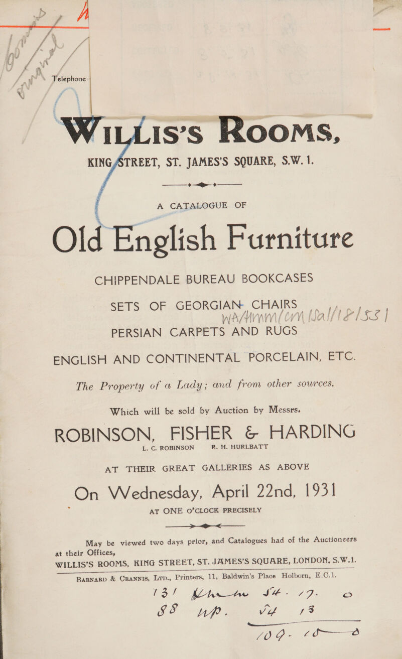   is’s Rooms, KINGATREET, ST. JAMES'S SQUARE, S.W. 1.    A CATALOGUE OF Old English Furniture CHIPPENDALE BUREAU BOOKCASES SETS OF GEORGIAN. CHAIRS |. We Nfs Hi WY EO [JA I} LISS | PERSIAN CARPETS AND RUGS ENGLISH AND CONTINENTAL PORCELAIN, ETC. The Property of a Lady; and from other sources. Which will be sold by Auction by Messrs, ROBINSON, FISHER &amp; HARDING L. C. ROBINSON R. H. HURLBATT AT THEIR GREAT GALLERIES AS ABOVE On Wednesday, April 22nd, 1931] AT ONE 0’CLOCK PRECISELY  May be viewed two days prior, and Catalogues had of the Auctioneers at their Offices, WILLIS’S ROOMS, KING STREET, ST. JAMES’S SQUARE, LONDON, S.W.1. ee ee las io | AeA JH. 77) - oO SI &amp; Up ; Vi 13 VATE! o - rd o— od 