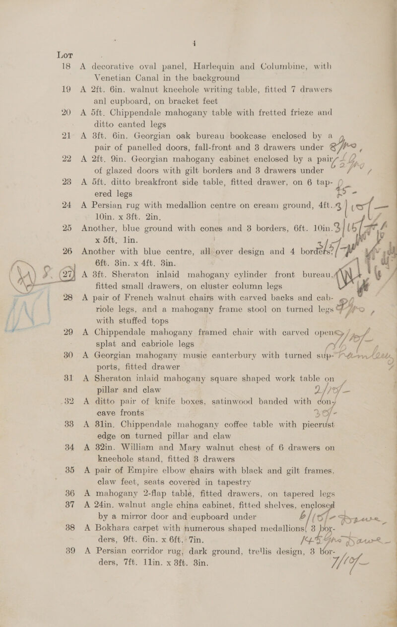 Lor 38 39 A decorative oval panel, Harlequin and Columbine, with i Venetian Canal in the background A 2ft. 6in. walnut kneehole writing table, fitted 7 drawers anl cupboard, on bracket feet A d5ft. Chippendale mahogany table with fretted frieze and ditto canted legs A 8ft. 6in. Georgian oak bureau bookcase enclosed by a pair of panelled doors, fall-front and 3 drawers under ‘ he A 2ft. 9in. Georgian mahogany cabinet enclosed by a pairz— LQ of glazed doors with gilt borders and 8 drawers under a ee A dft. ditto breakfront side table, fitted drawer, on 6 tap- p = ered legs i$ = 1Oin. x Bit. Qin. A Persian rug with medallion centre on cream ground, 4ft..@ | is — Another, blue ground with cones and 8 borders, 6ft. 10in. 3/U    x Sft, lin ? Another with blue centre, all over design and 4 noraBlO/ he 6ft. 3in. x 4ft. 3in. A 8ft. Sheraton inlaid mahogany cylinder front bureau,; fitted small drawers, on cluster column legs A pair of French walnut chairs with carved backs and cab- ? with stuffed tops A Chippendale mahogany framed chair with carved open®y /, YP] — splat and cabriole legs ry | / / A Georgian mahogany music canterbury with turned sup- Pte et ports, fitted drawer . A Sheraton inlaid mahogany square shaped work table on $ > ie pillar and claw 5 Ml — A ditto pair of knife boxes, satinwood banded with ony cave fronts re/- A 8lin. Chippendale mahogany coffee table with piecrust edge on turned pillar and claw A 82in. William and Mary walnut chest of 6 drawers on kneehole stand, fitted 8 drawers A pair of Empire elbow chairs with black and gilt frames, claw feet, seats covered in tapestry A mahogany 2-flap table, fitted drawers, on tapered legs A 24in. walnut angle china cabinet, fitted shelves, en losed by a mirror door and cupboard under b// 6} 2 ; 7% yo<t x A Bokhara carpet with numerous shaped medallions 3 Dox ders, 9ft. 6in. x 6ft.* Tin. Ge Z Vite r; ) tar R_. A Persian corridor rug, dark ground, trellis design, 3 |