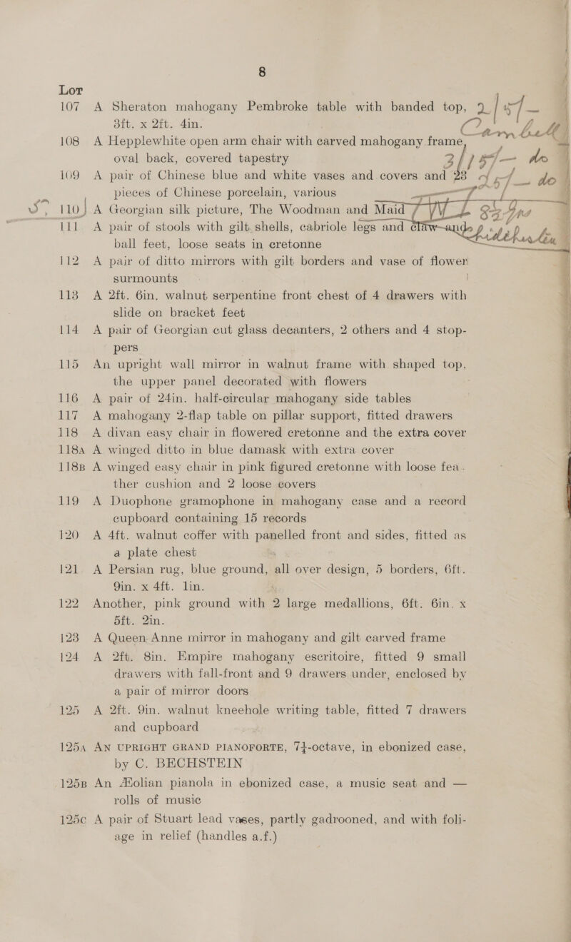 107 108 109 Lil 1254 8 A Sheraton mahogany Pembroke table with banded top, 2| 57 8ft. x 2ft. din. y f A Hepplewhite open arm chair with carved mahogany. team be 4] oval back, covered tapestry Bld 5] — do 4 A pair of Chinese blue and white vases and covers and 28 «y Ps { y pieces of Chinese porcelain, various | gis de: A Georgian silk picture, The Woodman and Maid / A pair of stools with gilt. shells, cabriole legs and cla 2p 4, £2 y i ball feet, loose seats in cretonne seta iin, 4 A pair of ditto mirrors with gilt borders and vase of sia   surmounts A 2ft. 6in. walnut serpentine front chest of 4 drawers with * slide on bracket feet : A pair of Georgian cut glass decanters, 2 others and 4 stop- : pers An upright wall mirror in walnut frame with shaped top, the upper panel decorated with flowers : A pair of 24in. half-circular mahogany side tables | i A mahogany 2-flap table on pillar support, fitted drawers : A divan easy chair in flowered cretonne and the extra cover A winged ditto in blue damask with extra cover A winged easy chair in pink figured cretonne with loose fea. | ther cushion and 2 loose covers A Duophone gramophone in mahogany case and a record cupboard containing 15 records A 4ft. walnut coffer with panelled front and sides, fitted as a plate chest | | A Persian rug, blue ground, a over design, 5 borders, 6ft. | 9in. x 4ft. lin. Another, pink ground ities 2 large medallions, 6ft. 6in. x 5ft. 2in. A Queen Anne mirror in mahogany and gilt carved frame A 2ft. 8in. Kmpire mahogany escritoire, fitted 9 small drawers with fall-front and 9 drawers under, enclosed by a pair of mirror doors A 2ft. 9in. walnut kneehole writing table, fitted 7 drawers and cupboard ed ee AN UPRIGHT GRAND PIANOFORTE, 74-octave, in ebonized case, by C. BECHSTEIN | rolls of music age in relief (handles a.f.)