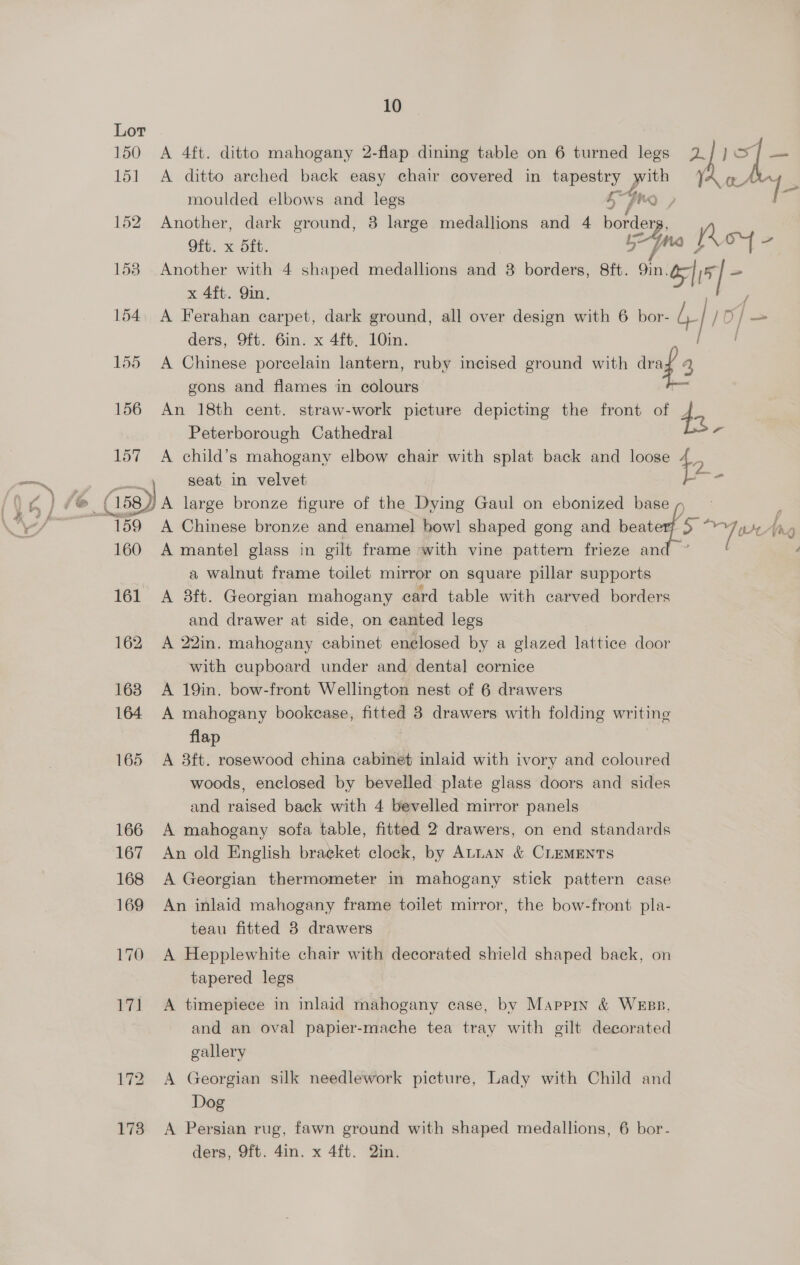 150 A 4ft. ditto mahogany 2-flap dining table on 6 turned legs 2] } gi 151 A ditto arched back easy chair covered in tapestry cee 7 moulded elbows and legs 5 dhe , 152 Another, dark ground, 8 large medallions and 4 border Oft. x d5ft. 2s Mesa 158 Another with 4 shaped medallions and 8 borders, 8ft. 9in! ol \* x 4ft. Qin. y 154. A Ferahan carpet, dark ground, all over design with 6 bor- b [10 / Oo] — ders, Oft. 6in. x 4ft. 10in. ] 155 <A Chinese porcelain lantern, ruby incised ground with traf 3 gons and flames in colours 156 An 18th cent. straw-work picture depicting the front of J Peterborough Cathedral * 157 A child’s mahogany elbow chair with splat back and loose + 7 seat in velvet eis (isa) a large bronze figure of the Dying Gaul on ebonized base p 159 A Chinese bronze and enamel bow] shaped gong and beat pcb ¢ Ang P 160 A mantel glass in gilt frame with vine pattern frieze anc a walnut frame toilet mirror on square pillar supports 161 A 8ft. Georgian mahogany card table with carved borders and drawer at side, on canted legs 162 A 22in. mahogany cabinet enelosed by a glazed lattice door with cupboard under and dental cornice 163 A 19in. bow-front Wellington nest of 6 drawers 164 A mahogany bookease, fitted 8 drawers with folding writing | flap 165 <A 8ft. rosewood china cabinet inlaid with ivory and coloured woods, enclosed by bevelled plate glass doors and sides and raised back with 4 bevelled mirror panels 166 A mahogany sofa table, fitted 2 drawers, on end standards 167 An old English bracket clock, by ALLAN &amp; CLEMENTS 168 A Georgian thermometer in mahogany stick pattern case 4 169 An inlaid mahogany frame toilet mirror, the bow-front. pla- teau fitted 8 drawers 170 A Hepplewhite chair with decorated shield shaped back, on tapered legs 171 <A timepiece in inlaid mahogany case, by Mapprn &amp; Wess, and an oval papier-mache tea tray with gilt decorated gallery 172 A Georgian silk needlework picture, Lady with Child and Dog 173 A Persian rug, fawn ground with shaped medallions, 6 bor- ders, 9ft. 4in. x 4ft. 2in.
