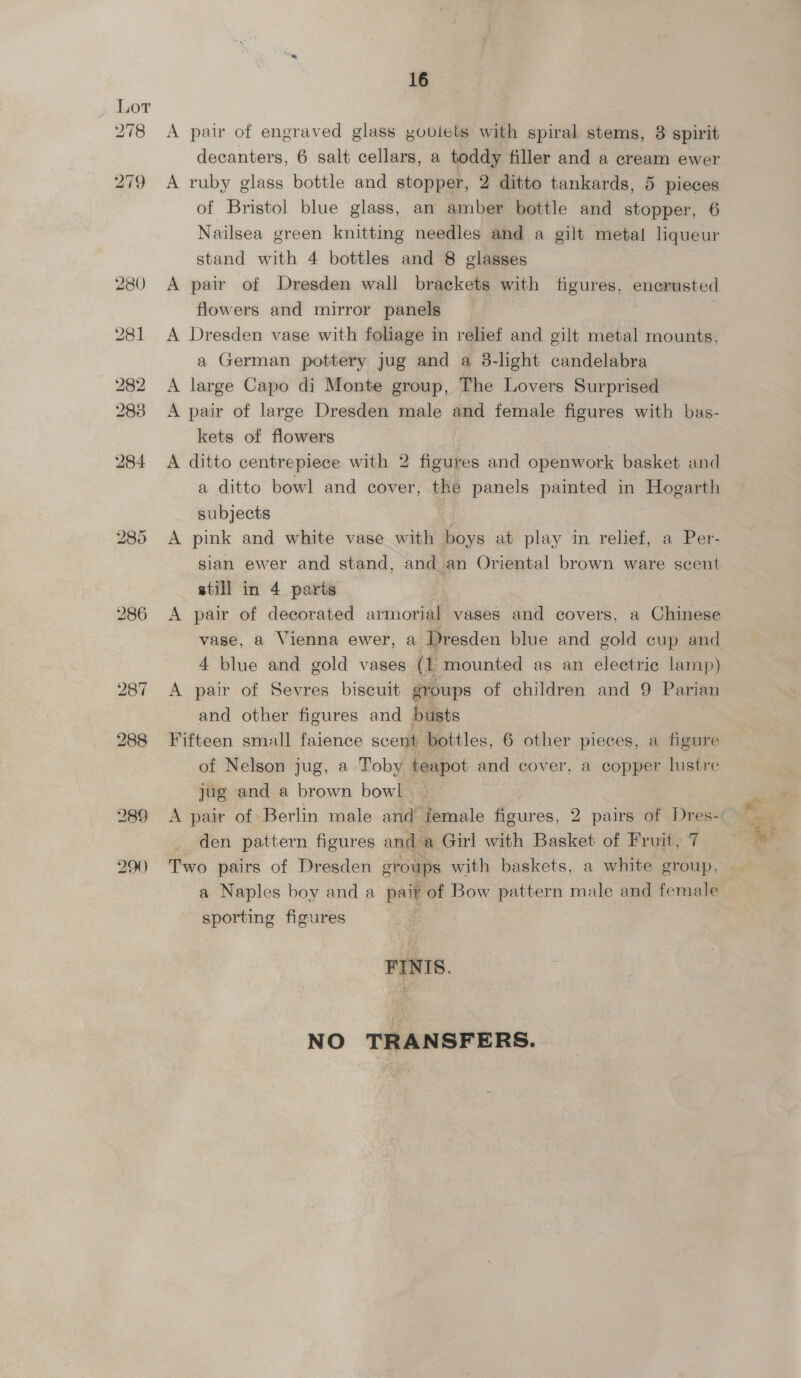 A pair of engraved glass yobiets with spiral stems, 8 spirit decanters, 6 salt cellars, a toddy filler and a cream ewer A ruby glass bottle and stopper, 2 ditto tankards, 5 pieces of Bristol blue glass, an amber bottle and stopper, 6 Nailsea green knitting needles and a gilt metal liqueur stand with 4 bottles and 8 glasses A pair of Dresden wall brackets with figures, encrusted flowers and mirror panels A Dresden vase with foliage in relief and gilt metal mounts, a German pottery jug and a 38-light candelabra A large Capo di Monte group, The Lovers Surprised A pair of large Dresden male and female figures with bas- kets of flowers A ditto centrepiece with 2 figures and openwork basket and a ditto bowl and cover, the panels painted in Hogarth subjects A pink and white vase with boys at play in relief, a Per- sian ewer and stand, and an Oriental brown ware scent still in 4 parts A pair of decorated armorial vases and covers, a Chinese vase, a Vienna ewer, a Dresden blue and gold cup and 4 blue and gold vases (1 mounted as an electric lamp) A pair of Sevres biscuit groups of children and 9 Parian and other figures and busts Fifteen small faience scent bottles, 6 other pieces, a figure of Nelson jug, a Toby teapot and cover, a copper lustre jug and a brown bowl den pattern figures and a Girl with Basket of Fruit, 7 a Naples boy and a pair of Bow pattern male and female sporting figures FINIS. NO TRANSFERS.