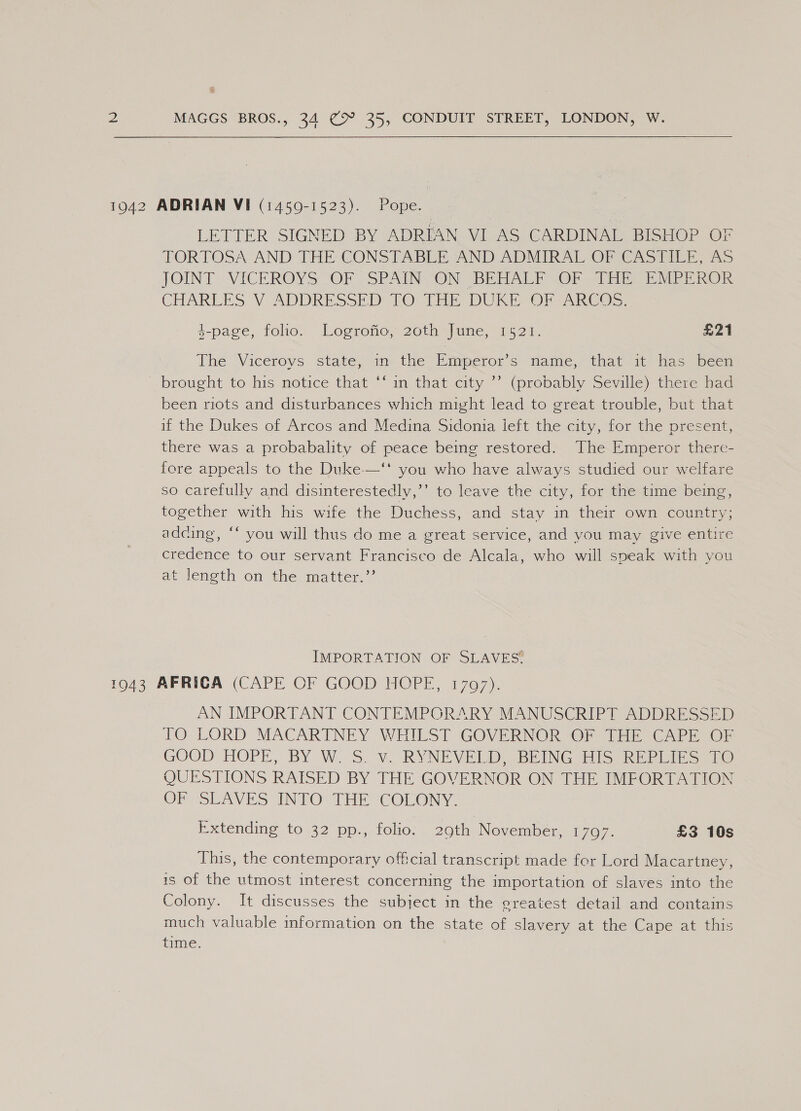 19042 ADRIAN VI (14509-1523). Pope. LETTER SIGNED BY ADRIAN VI AS CARDINAL BISHOP OF TORTOSA AND THE CONSTABLE AND ADMIRAL OFIOAS PIE x5 JOINT -VICEROYS OF SPAIN ON (BE TIALE vOr -ainiie Ee MERE ROR CHARLES V ADDRESSED. 1O TE DUI On eAnCO&gt;s, 4-page, tole. Logrono, 20th june, 1524. £21 The Viceroys state, in: the Bimperor’s mame, that 1° has been brought to his notice that ““m that city~ (probably Seville) there nad been riots and disturbances which might lead to great trouble, but that if the Dukes of Arcos and Medina Sidonia ieft the city, for the present, there was a probabality of peace being restored. The Emperor there- fore appeals to the Duke-—‘t you who have always studied our welfare so carefully and disinterestedly,’’ to leave the city, for the time being, together with his wife the Duchess, and stay in their own country; adding, ‘‘ you will thus do me a great service, and you may give entire credence to our servant Francisco de Alcala, who will speak with you at length on the matter.’ IMPORTATION OF SLAVES 1943 AFRICA (CAPE OF GOOD HOPE, 1797). AN IMPORTANT CONTEMPORARY MANUSCRIPT ADDRESSED TO LORD MACARTNEY WHILST GOVERNOR OF IE CAPD OP GOOD HOPE, BY W. Sov RYNEVEEDE BEING His REPS 1@ QUESTIONS RAISED BY THE GOVERNOR ON THE IMFORTATION OE VSoLAVES INTO THE COLONY. Extending to 32 pp., folio. 29th November, 1797. £3 10s This, the contemporary offcial transcript made for Lord Macartney, is of the utmost interest concerning the importation of slaves into the Colony. It discusses the subject in the ereatest detail and contains much valuable information on the state of slavery at the Cape at this time.