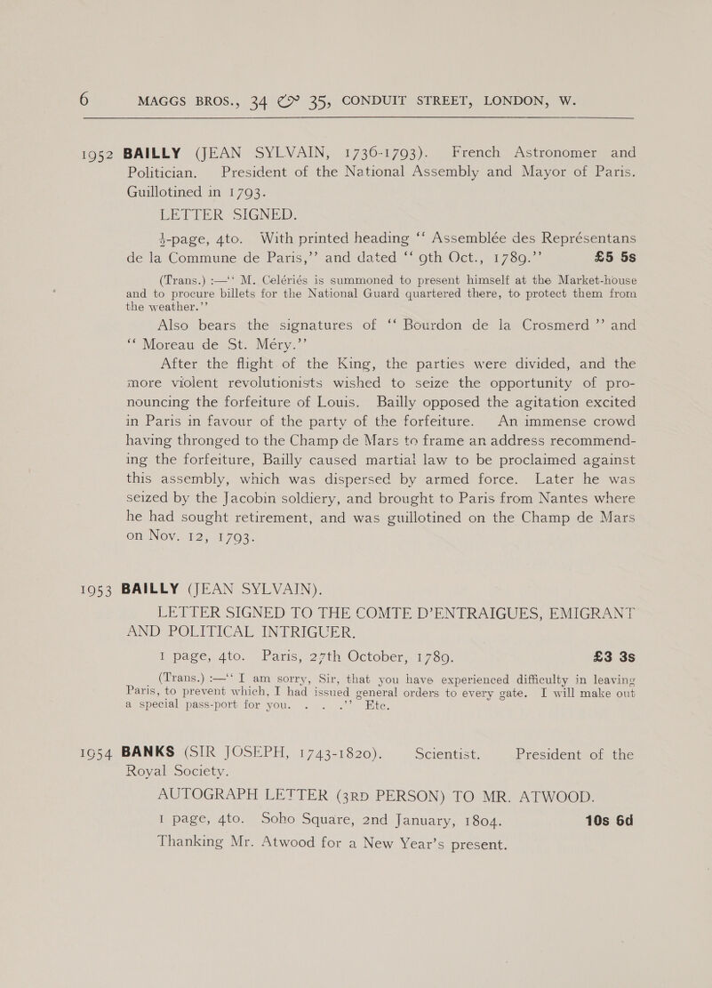 Politician. President of the National Assembly and Mayor of Paris. Guillotined in 1793. LETIER SIGNED. 4-page, 4to. With printed heading ‘‘ Assemblée des Représentans c “a de la Commune de Paris,” and dated “oth Oct., 1730.” £5 5s (Trans.) :—'‘ M. Celériés is summoned to present himself at the Market-house and to procure billets for the National Guard quartered there, to protect them from the weather.”’ Also bears the signatures of °‘ Bourdon de la Crosmerd ” and Moreau de St. Nery. After the flight.of the King, the parties were divided, and the more violent revolutionists wished to seize the opportunity of pro- nouncing the forfeiture of Louis. Bailly opposed the agitation excited in Paris in favour of the party of the forfeiture. An immense crowd having thronged to the Champ de Mars to frame an address recommend- ing the forfeiture, Bailly caused martial law to be proclaimed against this assembly, which was dispersed by armed force. Later he was seized by the Jacobin soldiery, and brought to Paris from Nantes where he had sought retirement, and was guillotined on the Champ de Mars omeNovei2, 1.703. LETTER SIGNED TO THE COMTE D’ENTRAIGUES, EMIGRANT AND POLMICALSIN PRIGUER, [a page, 40, Paris, 271th, October. 17.60) £3 3s (Trans.) :—‘‘ I am sorry, Sir, that you have experienced difficulty in leaving Paris, to prevent which, I had issued general orders to every gate. I will make out a special pass-port for you. . . .’’ Ete. 54 BANKS (SIR JOSEPH, 1743-1820). SClemhise, President of the Royal Society. AUTOGRAPH LETTER (3rRD PERSON) TO MR. ATWOOD. I page, 4to. Soho Square, 2nd January, 1804. 10s 6d Thanking Mr. Atwood for a New Year’s present.