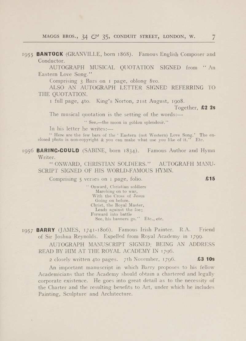 1955 BANTOGK (GRANVILLE, born 1868). Famous English Composer and Conductor. AUTOGRAPH MUSICAL“ -OUOTATION “SIGNED irom» “ An Easter Love Seng’ Comprising 3 Bars on 1 page, oblong §&amp;vo. ALSO ANT AUTOGRAPH LETIER SIGNED REFERRING TO Pak QUOTATION. I tull page, ato, Kine’s Norton, 2rst August, 1008. Together, £2 2s The musical quotation is the setting of the words:— ‘* See,_the moon in golden splendour.”’ In his letter he writes:— ‘* Here are the few bars of the ‘ Eastern (not Western) Love Song.’ The en- closed photo is non-copyright &amp; you can make what use you like of it.’’ Ete. 1950 BARING-GOULD (SABINE, born 1834). Famous Author and Hymn Writer. CONWARD, CHRISTIAN SOLDIERS.” -AUPOGRAFH MANU- SCRIPT SIGNED OF HIS WORLD-FAMOUS HYMN. Comprising 5 verses on i page, folio. £15 ‘* Onward, Christian soldiers Marching on to war, With the Cross of Jesus Going on before. Christ, the Royal Master, Leads against the foe; Forward into battle See, his banners go.’’ Ktc., etc. 1957 BARRY (JAMES, 1741-1806). Famous Irish Painter. R.A. Friend of Sir Joshua Reynolds. Expelled from Royal Academy in 1799. AUTOGRAPEE MANUSCRIPT SIGNED: BEING AN, ADDRESS READ BY AIM Al THE ROYAL ACADEMY IN 1700. 2 closely written 4to pages. 7th November, 1790. £3 10s An important manuscript in which Barry proposes to his fellow Academicians that the Academy should obtain a chartered and legally corporate existence. He goes into great detail as to the necessity of the Charter and the resulting benefits to Art, under which he includes Painting, Sculpture and Architecture.