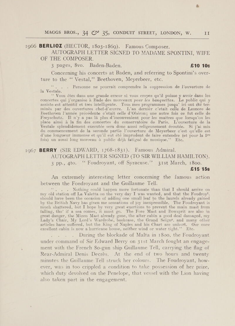  1966 BERLIOZ (HECTOR, 1803-1869). Famous Composer. AUTOGRAPH LETTER SIGNED TO MADAME SPONTINI, WIFE OM THE COMPOSER. 3 pages, 8vo. Baden-Baden. £10 10s Concerning his concerts at Baden, and referring to Spontini’s over- ture to the ‘‘ Vestal,’’ Beethoven, Meyerbeer, etc. ee la Vestale. ‘* Vous étes dans une grande erreur si vous croyez qu’il puisse y avoir dans les concertes qui j’organise &amp; Bade des morceaux pour les banquettes. Le public qui y assiste est attentif et tres inteligente. Tous mes programmes jusqu’ ici ont été ter- mines par des ouvertures chef-d’cuvre. L’an dernier c’etait celle de Leonore de Beethoven l’année précédente c’etait celle d’Obéron; une autre fois ce fut celle de Freyschutz. Il n’y a pas la plus d’inconvenient pour les maitres que lorsqu’on les place ainsi a la fin des concertes du conservatoire de Paris. L’ouverture de la Vestale splendidement executée sera done aussi religeusement écoutée. Si j’ai mis du commencement de la seconde partie l’ouverture de Meyerbeer ec’est qu’elle est d’une longueur immense et qu’il eut été imprudent de faire entendre (et pour la 1%e fois) un aussi long morceau a public déja fatizgué de musique.’’ Ete. Personne ne pourrait comprendre la suppression de l’ouverture de 1967 BERRY (SIR EDWARD, 1768-1831). Famous Admiral. AUTOGRAPH LETTER SIGNED (TO SIR WILLIAM HAMILTON). 3) pp., 400. Foudroyant, off Syractise. “31st Maren, 1800. £15 15s An extremely interesting letter concerning the famous action between the Foudroyant and the Guillaume Tell. ee Nothing could happen more fortunate than that I should arrive on my old station off La Valetta on the very day I was wanted, and that the Foudroy*. should have been the occasion of adding one small leaf to the laurels already gained by the British Navy has given me sensations of joy inexpressible. The Foudroyant is much shattered, but I hope by very great exertions to prevent the main mast from falling, tho’ if a sea comes, it must go. The Fore Mast and Bowsprit are also in great danger, the Mizen Mast already gone, the after cabin a good deal damaged, my Lady’s Chair, My Lord’s Wardrobe, bookcase, the Grand Seign?. and many other articles have suffered, but the King of Naples and his Chart are unhurt. Our once excellent cabin is now a hurricane house, neither wind or water tight.’’ Ete. During the blockade of Malta in 1800, the Foudroyant under command of Sir Edward Berry on 31st March fought an engage- ment with the French 80-gun ship Guillaume Tell, carrying the flag of Rear-Admiral Denis Decrés. At the end of two hours and twenty minutes the Guillaume Tell struck her colours. The Foudroyant, how- ever, was in too crippled a condition to take possession of her prize, which duty devolved on the Penelope, that vessel with the Lion having also taken part in the engagement.