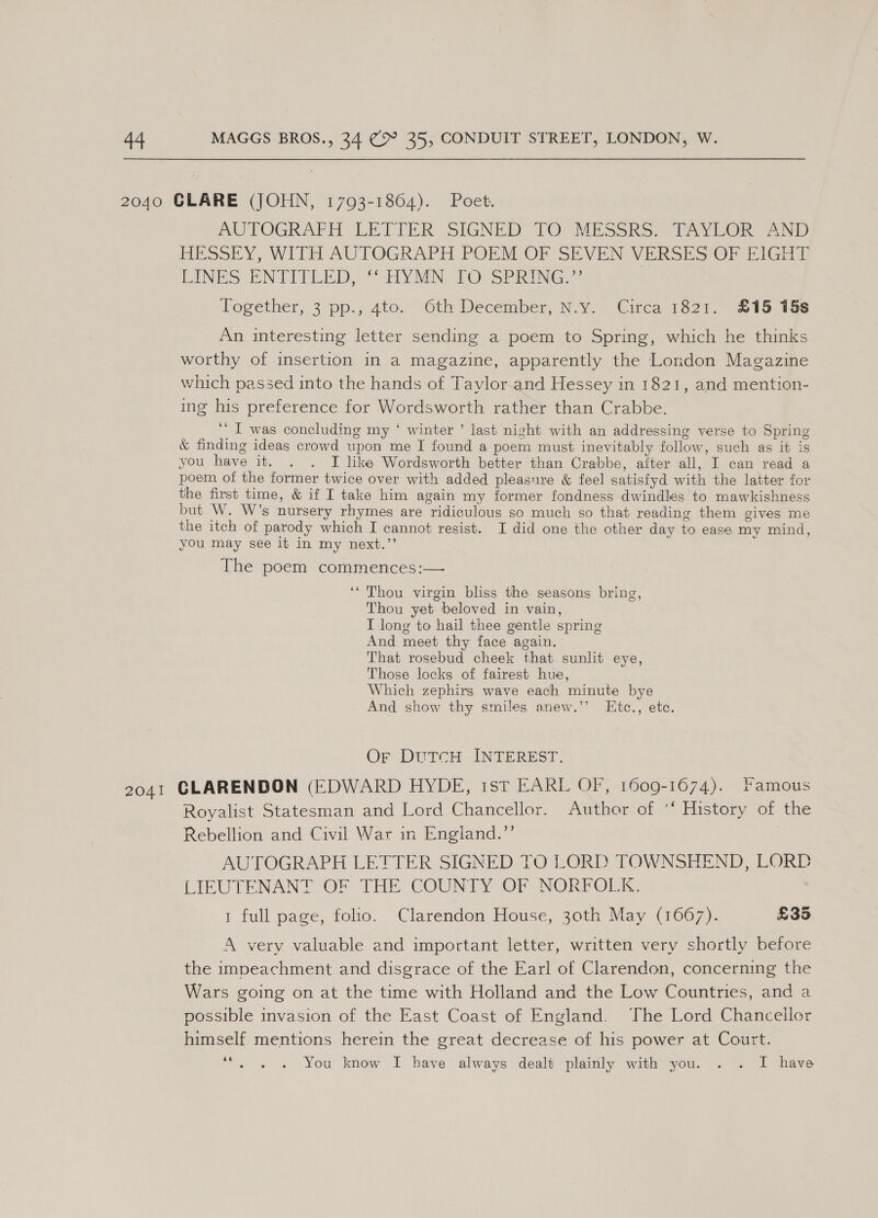 2040 CLARE (JOHN, 17093-1864). Poet. AUTOGRAFH LETTER SIGNED 10&gt; MESSRS) TAVYUOR 42ND HESSEY, WITH AUTOGRAPH POEM OP SEVEN VERSES OF BIGH4) EINES ENTICLED, “HYMN: LOVePRING.”® Together, 3 pp.,4to. “Oth December, N-y.. Circa 1527, 218 tue An interesting letter sending a poem to Spring, which he thinks worthy of insertion in a magazine, apparently the London Magazine which passed into the hands of Taylor.and Hessey in 1821, and mention- ing his preference for Wordsworth rather than Crabbe. '' I was concluding my ‘ winter ’ last night with an addressing verse to Spring &amp; finding ideas crowd upon me I found a poem must inevitably follow, such as it is you have it. . . I like Wordsworth better than Crabbe, after all, I can read a poem of the former twice over with added pleasure &amp; feel satisfyd with the latter for the first time, &amp; if I take him again my former fondness dwindles to mawkishness but W. W’s nursery rhymes are ridiculous so much so that reading them gives me the itch of parody which I cannot resist. I did one the other day to ease my mind, you may see it in my next.”’ | The poem commences:— ‘“ Thou virgin bliss the seasons bring, Thou yet beloved in vain, I long to hail thee gentle spring And meet thy face again. That rosebud cheek that sunlit eye, Those locks of fairest hue, Which zephirgs wave each minute bye And show thy smiles anew.’’ LEtc., etc. Or DutTcH INTEREST. 2041 GLARENDON (EDWARD HYDE, 1st EARL OF, 1609-1674). Famous Royalist Statesman and Lord Chancellor. Author of *‘ History of the Rebellion and Civil War in England.’’ 7 AUTOGRAPH LETTER SIGNED TO LORD TOWNSHEND, LORD LIEUTENANT OF THE COUNTY OF NORFOLK. 1 full page, folio. Clarendon House, 30th May (1667). £35 A very valuable and important letter, written very shortly before the impeachment and disgrace of the Earl of Clarendon, concerning the Wars going on at the time with Holland and the Low Countries, and a possible invasion of the East Coast of England. The Lord Chanceilor himself mentions herein the great decrease of his power at Court. 66 You know I have always dealt plainly with you. . . I have