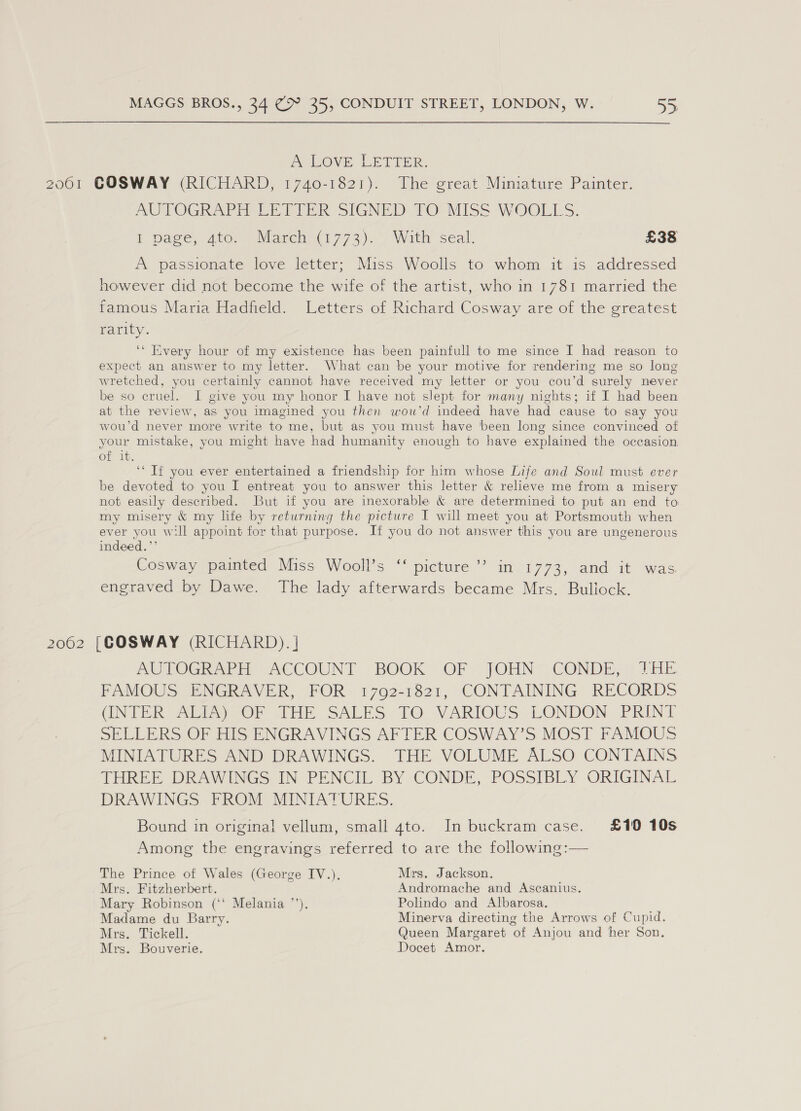 AeIOVE LETTER. 2061 GOSWAY (RICHARD, 1740-1821). The great Miniature Painter. MUTOGRAPEA EET TER SIGNED 70. MISS WOOLLS. I pace, Ato. Maren (1773). Wit seal: £38 A passionate love letter; Miss Woolls to whom it is addressed however did not become the wife of the artist, who in 1781 married the famous Maria Hadfield. Letters of Richard Cosway are of the greatest rarity. ‘* Every hour of my existence has been painfull to me since I had reason to expect an answer to my letter. What can be your motive for rendering me so long wretched, you certainly cannot have received my letter or you cou’d surely never be so cruel. I give you my honor I have not slept for many nights; if I had been at the review, as you imagined you then wou’d indeed have had cause to say you wou’d never more write to me, but as you must have been long since convinced of your mistake, you might have had humanity enough to have explained the occasion. of it. ‘‘ If you ever entertained a friendship for him whose Life and Soul must ever be devoted to you I entreat you to answer this letter &amp; relieve me from a misery not easily described. But if you are inexorable &amp; are determined to put an end to my misery &amp; my life by returning the picture I will meet you at Portsmouth when ever you will appoint for that purpose. If you do not answer this you are ungenerous indeed.’’ Cosway painted Miss Wooll’s ‘‘ picture ’’ in 1773, and it was engraved by Dawe. The lady afterwards became Mrs. Bullock. 2062 [COSWAY (RICHARD). ] AUTOGRAPH ACCOUNT BOOK OF - JOHN * CONDE, ? Dik FAMOUS ENGRAVER, FOR 1792-1821, CONTAINING RECORDS (INTER Ab) OP JHE SALES TO: VARIOUS LONDON PRINT SELLERS OF HIS ENGRAVINGS AFTER COSWAY’S MOST FAMOUS MINIATURES AND DRAWINGS. THE VOLUME ALSO CONTAINS THREE DRAWINGS IN PENCIL BY CONDE, POSSIBLY ORIGINAL DRAWINGS. FROM MINIATURES. Bound in original vellum, small 4to. In buckram case. £10 10s Among the engravings referred to are the following:— The Prince of Wales (George IV.). Mrs. Jackson. Mrs. Fitzherbert. Andromache and Ascanius. Mary Robinson (‘* Melania ’’), Polindo and Albarosa. Madame du Barry. Minerva directing the Arrows of Cupid. Mrs. Tickell. Queen Margaret of Anjou and her Son, Mrs. Bouverie. Docet Amor.
