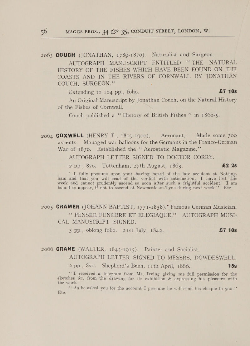  2063 COUGH (JONATHAN, 1789-1870). Naturalist and Surgeon. AUTOGRAPH MANUSCRIPT ENTITLED ‘‘ THE NATURAL HISTORY OF THE FISHES WHICH HAVE BEEN FOUND ON THE COASTS AND IN. THE RIVERS OF CORNWALL BY JONA TaN COUCH, SURGEON,” extending to 104 pp., folio. £7 10s An Original Manuscript by Jonathan Couch, on the Natural History of the Fishes of Cornwall. Couch published a ‘‘ History of British Fishes ’’ in 1860-5. 2004 COXWELL (HENRY T., 1819-1900). Aeronaut. Made some 700 ascents. Managed war balloons for the Germans in the Franco-German War of 1870. Established the ‘‘ Aerostatic Magazine.’’ AUTOGRAPH LETTER SIGNED TO DOCTOR CORRY. 2 pp:, Svo. lottenham,27th August, 1803. £2 2s ‘“T fully presume upon your having heard of the late accident at Notting- ham and that you will read of the verdict with satisfaction. I have lost this week and cannot prudently ascend so soon after such a frightful accident. I am bound to appear, if not to ascend at Newcastle-on-Tyne during next week.’’ Etc. 2005 GRAMER (JOHANN BAPTIST, 1771-1858).° Famous German Musician. “ PENSEE FUNEBRE ET ELEGIAQUE.” AUTOGRAPH MUSE CAL MANUSCRIPT SIGNED. 3 pp., oblong folio. 2:st July, 1842. £7 10s 2006 CRANE (WALTER, 1845-1915). Painter and Socialist. AUTOGRAPH LETTER SIGNED TO MESSRS. DOWDESWELL. 2 pp., 8vo. Shepherd’s Bush, 11th April, 1886. 15s “I received a telegram from Mr. Irving giving me full permission for the a ae &amp;c. from the drawing for its exhibition &amp; expressing his pleasure with the work. ‘’ As he asked you for the account I presume he will send his cheque to you.”’ Ete.
