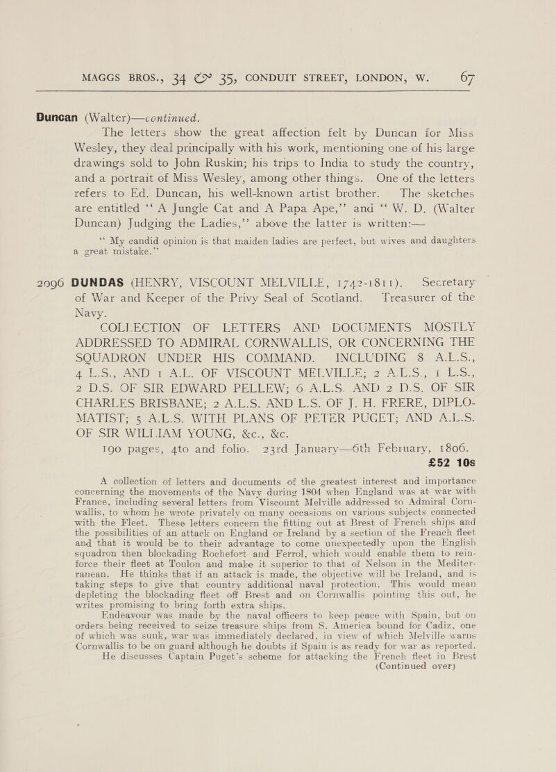 Duncan (Walter)—continued. The letters show the great affection felt by Duncan for Miss Wesley, they deal principally with his work, mentioning one of his large drawings sold to John Ruskin; his trips to India to study the country, and a portrait of Miss Wesley, among other things. One of the letters refers to Ed. Duncan, his well-known artist brother. The sketches are entitled’ “A&gt; Jungle Cat and A, Papa Ape,” and “ W. D. (Walter Duncan) Judging the Ladies,’’ above the latter is written:— ‘‘ My candid opinion is that maiden ladies are perfect, but wives and daughters a great mistake.”’ 2096 DUNDAS (HENRY, VISCOUNT MELVILLE, 1742-1811). Secretary of War and Keeper of the Privy Seal of Scotland. Treasurer of the Navy. COLLEGIION “OF LEITERS “AND DOCUMENTS ~M@SILY ADDRESSED TO ADMIRAL CORNWALLIS, OR CONCERNING THE SQUADRON), UNDER. HIS “COMMAND:..»i INCEUDING % &lt;A.L.5., A Sa ieee Ob VISCOUNT MELVIELE. 2 17.5.- tote. 2.5.0) sth EW ARD PRLLEW: 6 ALS, AND 2.1).S, OF STR CHARLES BRISBANE; 2 A.L.S. AND L.S. OF J. H. FRERE, DIPLO- REA HS Tee eS WITH: PLANS. “OF PETER PUGET AND Ais: OF SIR WIEDRAN YOUNG, &amp;c., ‘Sc. 190 pages, 4to and folio. 23rd January—6th February, 1806. £52 10s A collection of letters and documents of the greatest interest and importance concerning the movements of the Navy during 1804 when England was at war with France, including several letters from ‘Viscount Melville addressed to Admiral Corn- wallis, to whom he wrote privately on many occasions on various subjects connected with the Fleet. These letters concern the fitting out at Brest of French ships and the possibilities of an attack on England or Treland by a section of the French fleet and that it would be to their adv vantage to come unexpectedly upon the Knglish squadron then blockading Rochefort and Ferrol, which would enable them to rein- force their fleet at Toulon and make it superior to that of Nelson in the Mediter- ranean. He thinks that if an attack is made, the objective will be Ireland, and 's taking steps to give that country additional naval protection. This would mean depleting the blockading fleet off Brest and on Cornwallis pointing this out, he writes promising to bring forth extra ships. Endeavour was made by the naval officers to keep peace with Spain, but on orders being received to seize treasure ships from S. America bound for Cadiz, one of which was sunk, war was immediately declared, in view of which Melville warns Cornwallis to be on guard although he doubts if Spain is as ready for war as reported. He discusses Captain Puget’ s scheme for attacking the French fleet in Brest