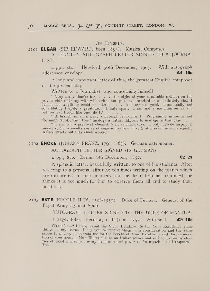  On HIMSELF. A LENGTHY AUTOGRAPH LEITER SIGNED TOA JOUBRNA- Pit. 4A pp., 4to. Hereford, 30th December, 1905. With autograph addressed envelope. £4 10s A long and important letter of this, the greatest English composer of the present day. Written to a Journalist, and concerning himself. ‘Very many thanks for . . . the sight of your admirable article; on the private side of it my wife will write, but you have touched it so delicately that I cannot feel anything could be altered. . . You are too good. I am really not so athletic; I cycle a great deal; I hate sport. I am not a mountaineer at all; but you say I look like one; do I? : ‘‘ A branch is, in a way, a natural development. Programme music is not the main trunk; the ‘ tree ’ analogy is rather difficult to manage in this case. . . ‘“T am not a practical chemist (i.e., scientifically). I only dabble largely &amp; unwisely, &amp; the results are as strange as my harmony, &amp; at present produce equally useless effects but they smell worse.”’ AUTOGRAPH LETTER SIGNED GN GERMAN). 4 op. /svo. Berlin, Sth December, 1352: £2 2s A splendid letter, beautifully written, to one of his students. After referring to a personal affair he continues writing on the plants which are discovered in such numbers that his head becomes confused; he thinks it is too much for him to observe them all and to study their positions. Papal Army against Spain. AUTOGRAPH LETTER SIGNED TO THE DUKE OF MANTUA. I page, folio. :Ferrara~itth June, 15'5.7..8 With sealr £9 10s _ (Trans.) :—‘‘ I have asked the Sieur Dominico to tell Your Excellency some things in my name. I beg you to receive them with consideration and the same sincerity as they came from me for the benefit of Your Excellency and the conserva- tion of your house. Most Illustrious, as an Italian prince and related to you by close ee of blood I wish you every happiness and power as for myself, in all respects.” tc.